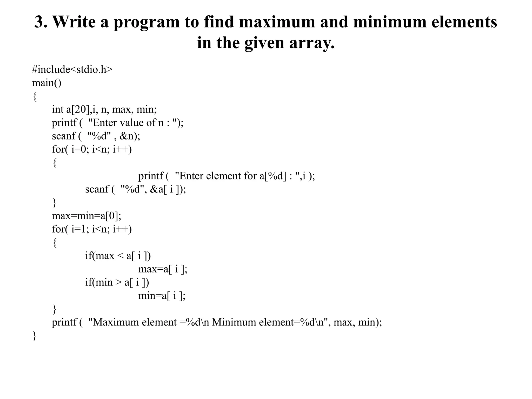 3. Write a program to find maximum and minimum elements
in the given array.
#include<stdio.h>
main()
{
int a[20],i, n, max, min;
printf ( "Enter value of n : ");
scanf ( "%d" , &n);
for( i=0; i<n; i++)
{
printf ( "Enter element for a[%d] : ",i );
scanf ( "%d", &a[ i ]);
}
max=min=a[0];
for( i=1; i<n; i++)
{
if(max < a[ i ])
max=a[ i ];
if(min > a[ i ])
min=a[ i ];
}
printf ( "Maximum element =%dn Minimum element=%dn", max, min);
}
 