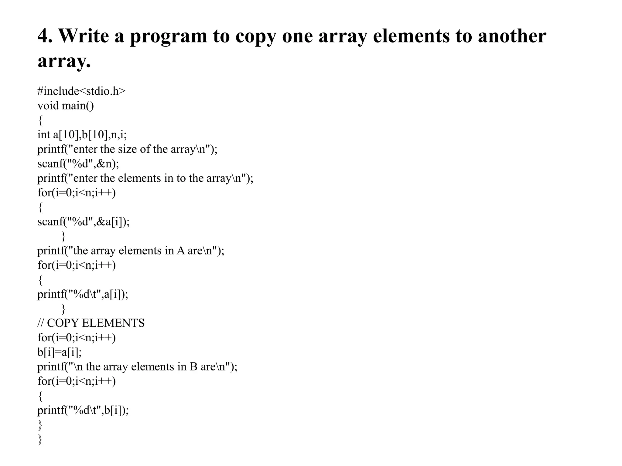 4. Write a program to copy one array elements to another
array.
#include<stdio.h>
void main()
{
int a[10],b[10],n,i;
printf("enter the size of the arrayn");
scanf("%d",&n);
printf("enter the elements in to the arrayn");
for(i=0;i<n;i++)
{
scanf("%d",&a[i]);
}
printf("the array elements in A aren");
for(i=0;i<n;i++)
{
printf("%dt",a[i]);
}
// COPY ELEMENTS
for(i=0;i<n;i++)
b[i]=a[i];
printf("n the array elements in B aren");
for(i=0;i<n;i++)
{
printf("%dt",b[i]);
}
}
 