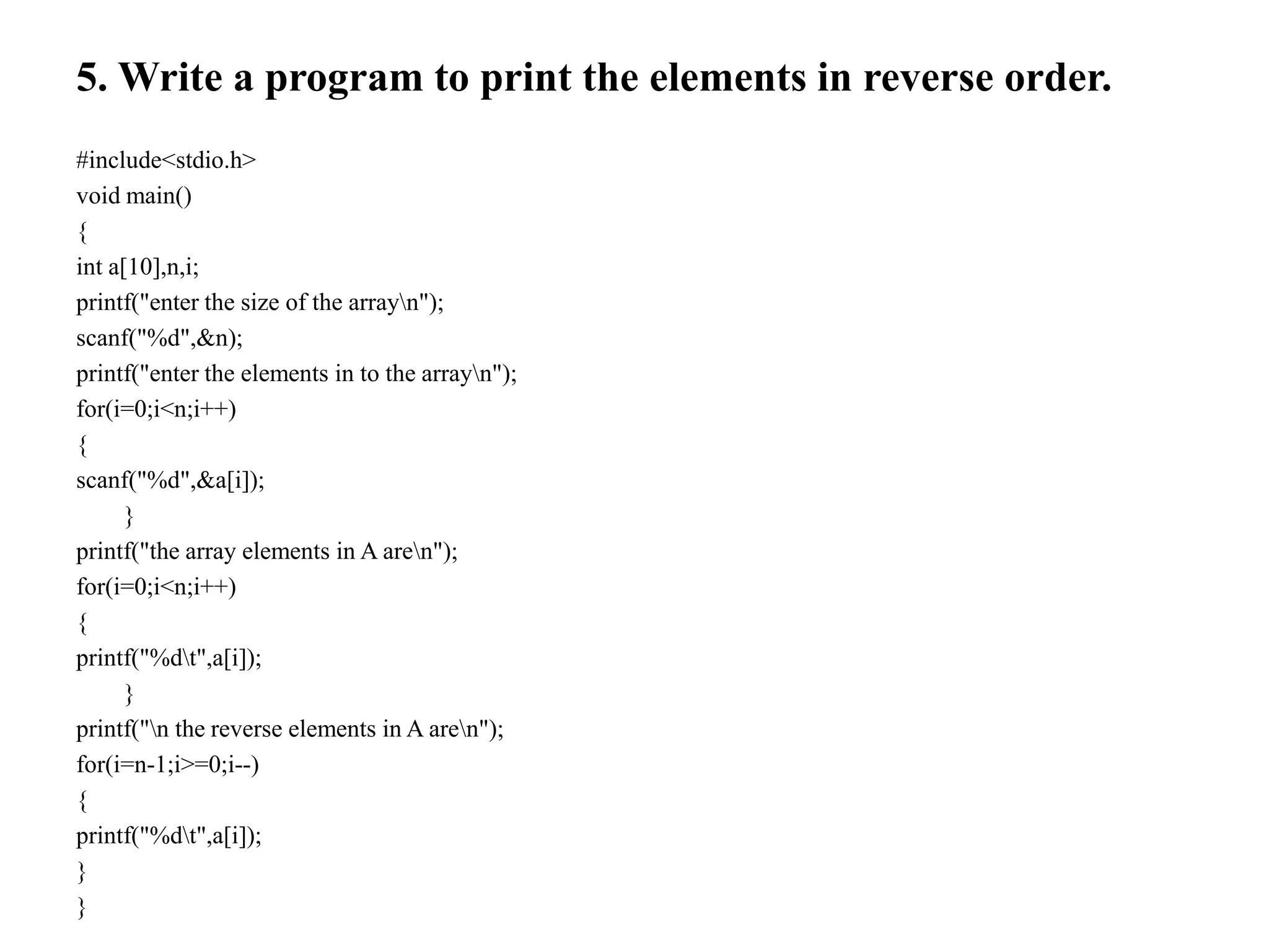 5. Write a program to print the elements in reverse order.
#include<stdio.h>
void main()
{
int a[10],n,i;
printf("enter the size of the arrayn");
scanf("%d",&n);
printf("enter the elements in to the arrayn");
for(i=0;i<n;i++)
{
scanf("%d",&a[i]);
}
printf("the array elements in A aren");
for(i=0;i<n;i++)
{
printf("%dt",a[i]);
}
printf("n the reverse elements in A aren");
for(i=n-1;i>=0;i--)
{
printf("%dt",a[i]);
}
}
 