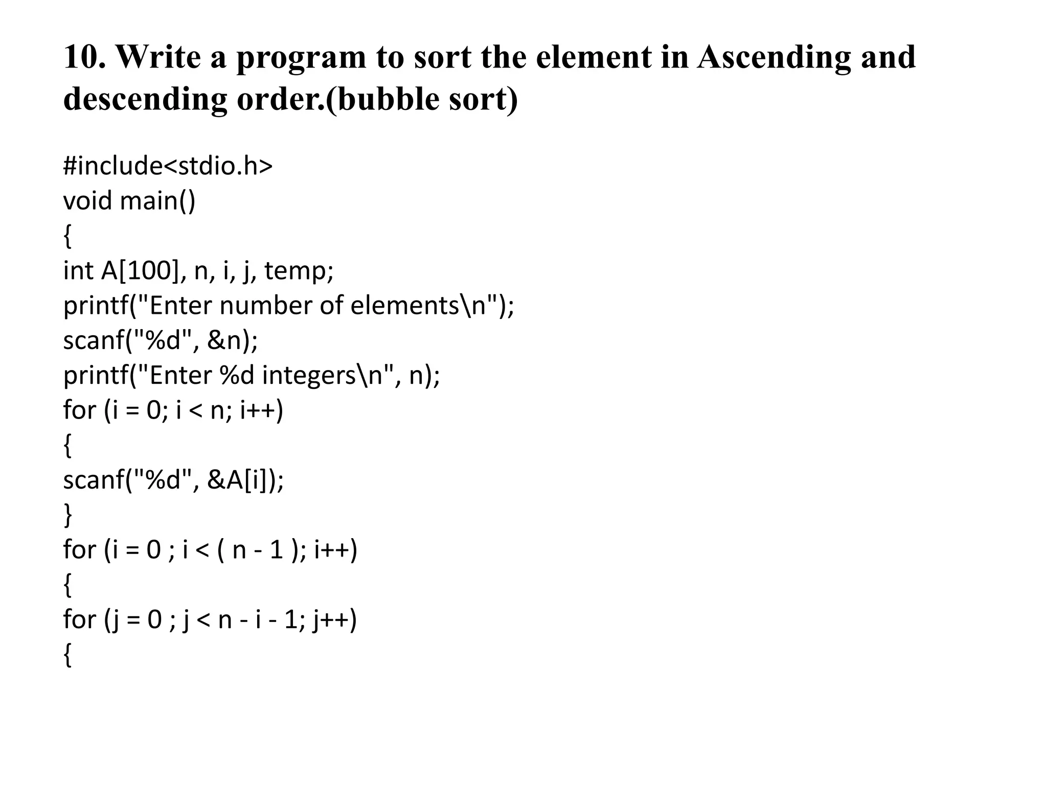 10. Write a program to sort the element in Ascending and
descending order.(bubble sort)
#include<stdio.h>
void main()
{
int A[100], n, i, j, temp;
printf("Enter number of elementsn");
scanf("%d", &n);
printf("Enter %d integersn", n);
for (i = 0; i < n; i++)
{
scanf("%d", &A[i]);
}
for (i = 0 ; i < ( n - 1 ); i++)
{
for (j = 0 ; j < n - i - 1; j++)
{
 
