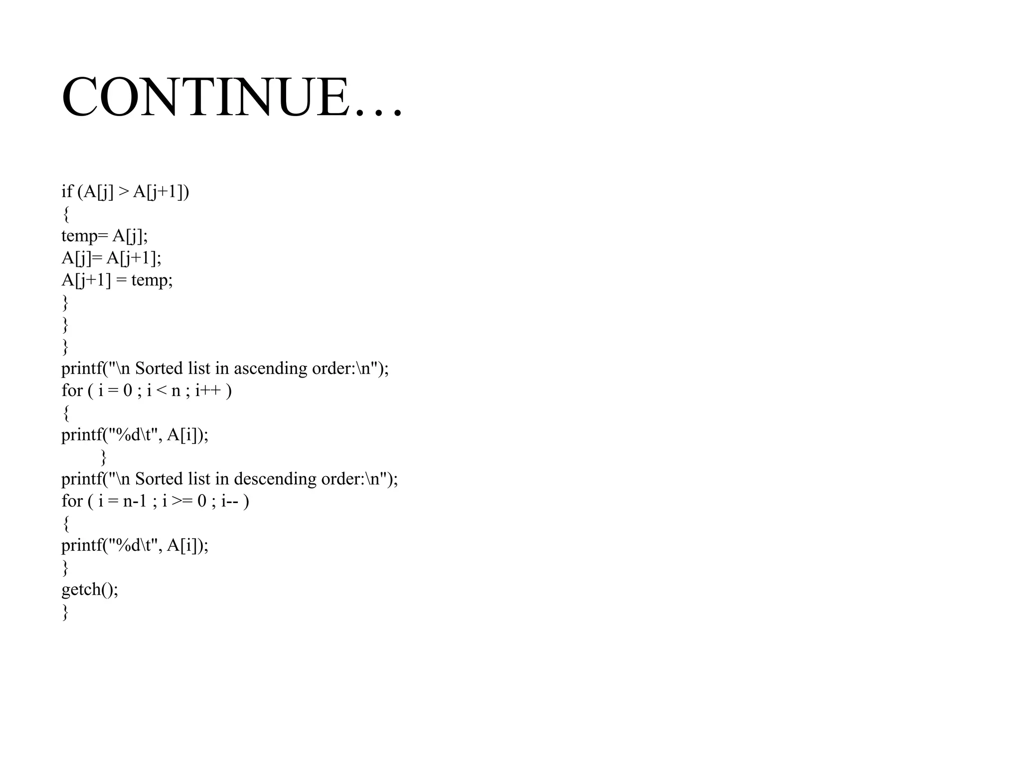 CONTINUE…
if (A[j] > A[j+1])
{
temp= A[j];
A[j]= A[j+1];
A[j+1] = temp;
}
}
}
printf("n Sorted list in ascending order:n");
for ( i = 0 ; i < n ; i++ )
{
printf("%dt", A[i]);
}
printf("n Sorted list in descending order:n");
for ( i = n-1 ; i >= 0 ; i-- )
{
printf("%dt", A[i]);
}
getch();
}
 