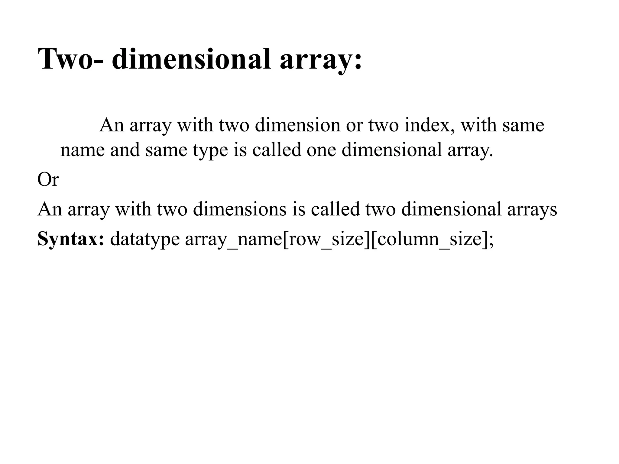 Two- dimensional array:
An array with two dimension or two index, with same
name and same type is called one dimensional array.
Or
An array with two dimensions is called two dimensional arrays
Syntax: datatype array_name[row_size][column_size];
 