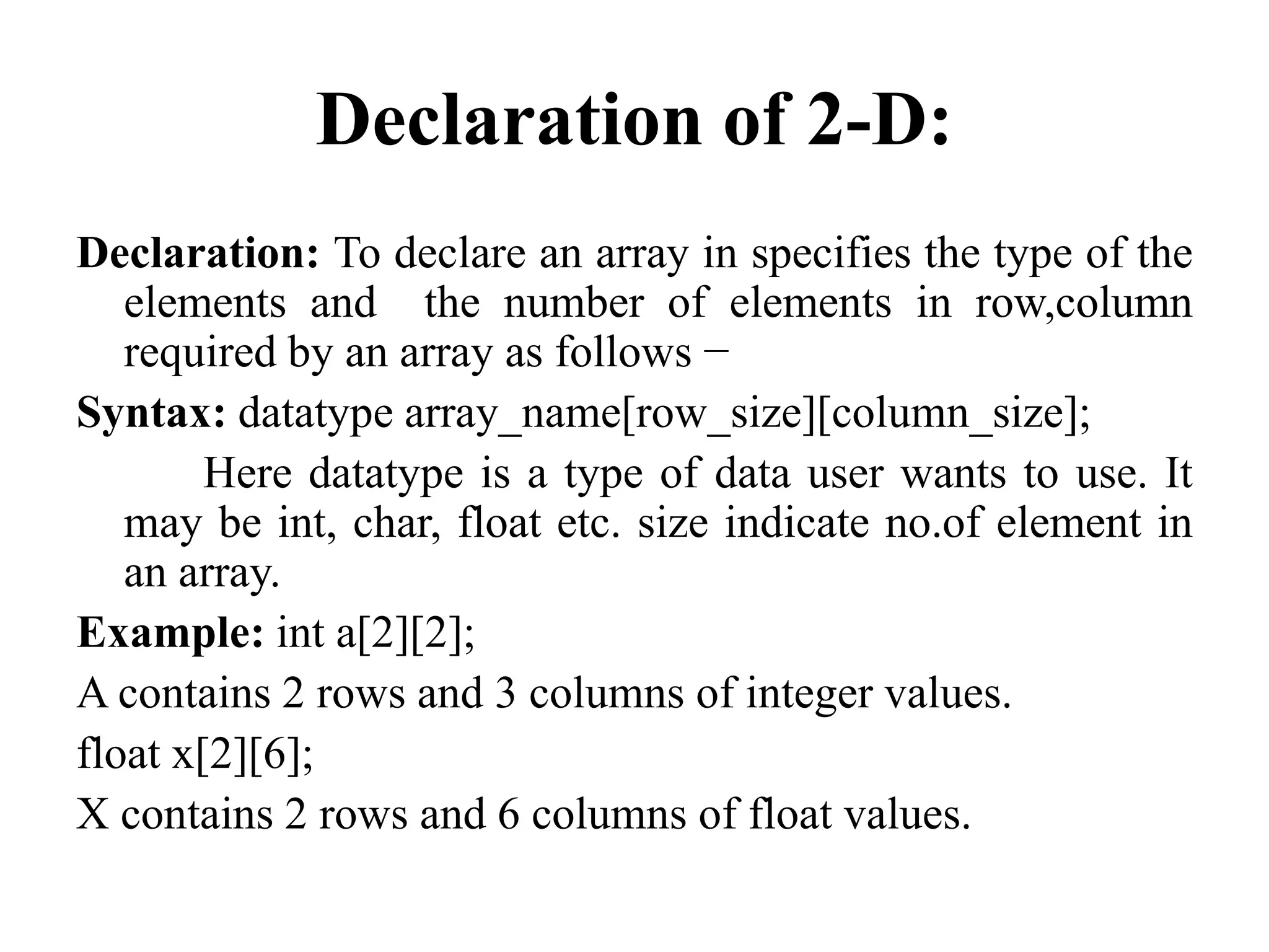 Declaration of 2-D:
Declaration: To declare an array in specifies the type of the
elements and the number of elements in row,column
required by an array as follows −
Syntax: datatype array_name[row_size][column_size];
Here datatype is a type of data user wants to use. It
may be int, char, float etc. size indicate no.of element in
an array.
Example: int a[2][2];
A contains 2 rows and 3 columns of integer values.
float x[2][6];
X contains 2 rows and 6 columns of float values.
 