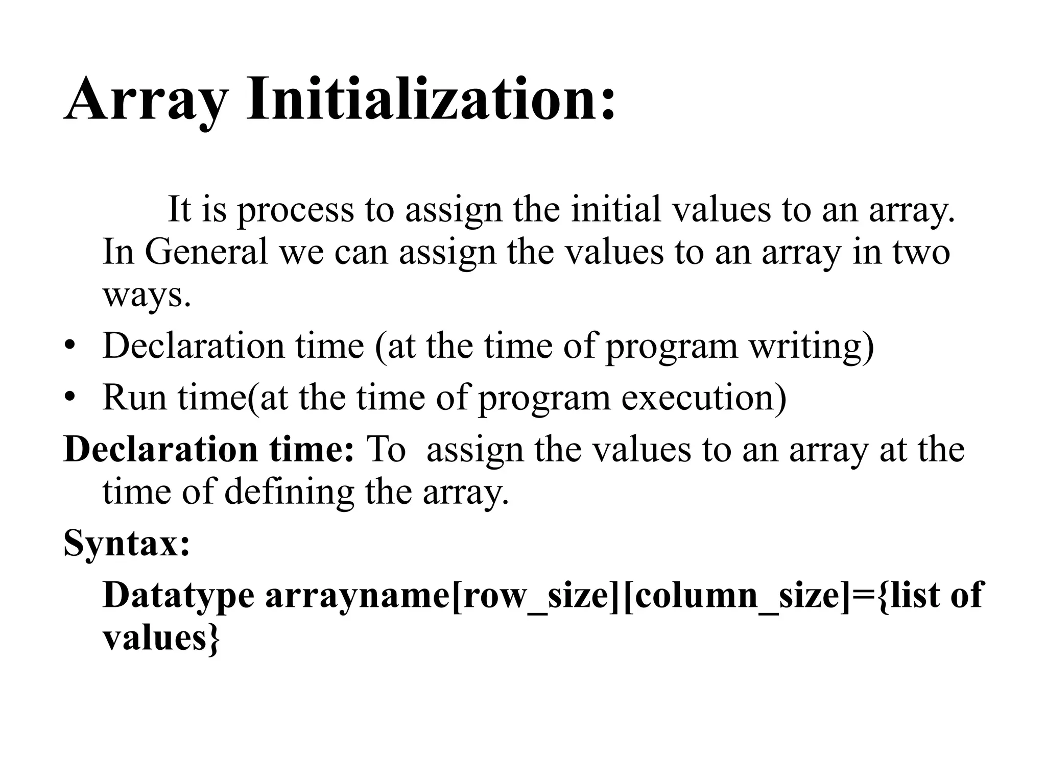 Array Initialization:
It is process to assign the initial values to an array.
In General we can assign the values to an array in two
ways.
• Declaration time (at the time of program writing)
• Run time(at the time of program execution)
Declaration time: To assign the values to an array at the
time of defining the array.
Syntax:
Datatype arrayname[row_size][column_size]={list of
values}
 