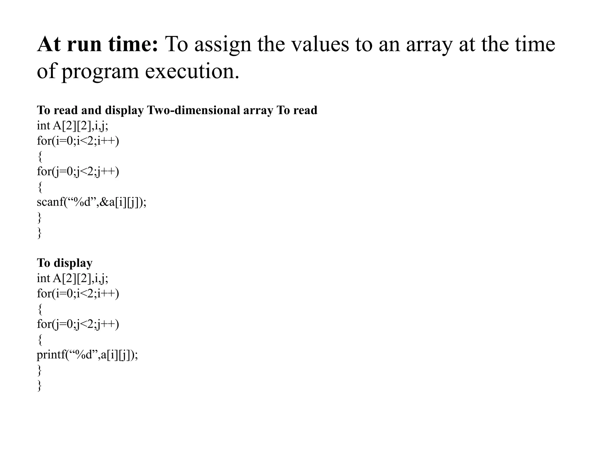 At run time: To assign the values to an array at the time
of program execution.
To read and display Two-dimensional array To read
int A[2][2],i,j;
for(i=0;i<2;i++)
{
for(j=0;j<2;j++)
{
scanf(“%d”,&a[i][j]);
}
}
To display
int A[2][2],i,j;
for(i=0;i<2;i++)
{
for(j=0;j<2;j++)
{
printf(“%d”,a[i][j]);
}
}
 