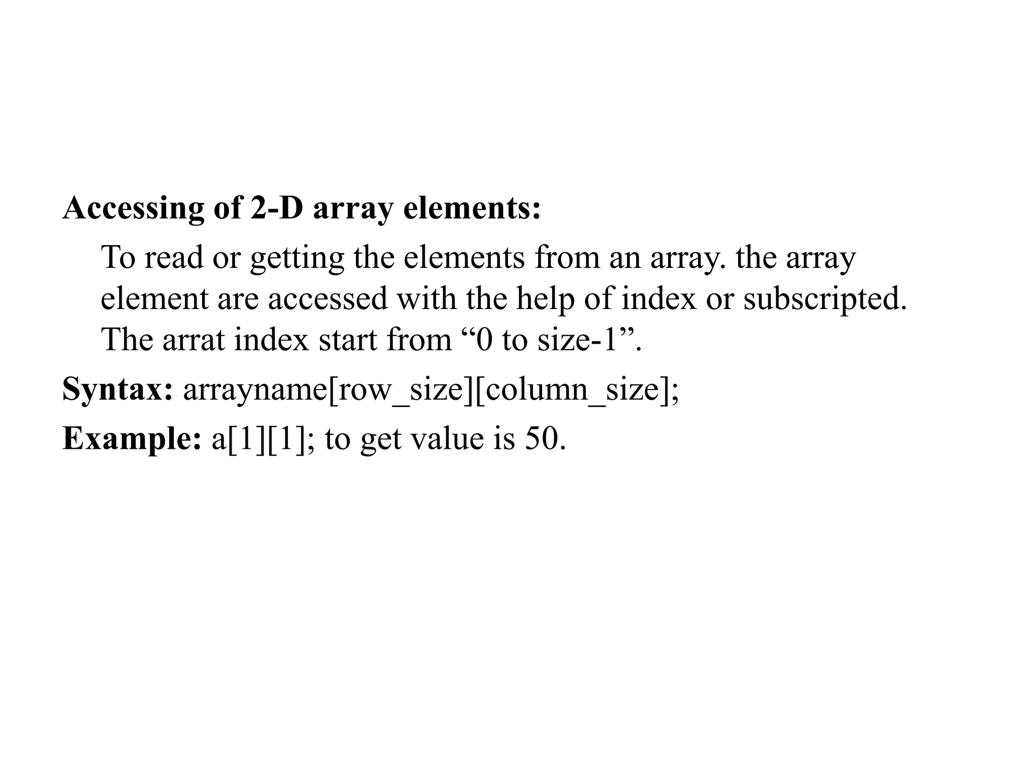 Accessing of 2-D array elements:
To read or getting the elements from an array. the array
element are accessed with the help of index or subscripted.
The arrat index start from “0 to size-1”.
Syntax: arrayname[row_size][column_size];
Example: a[1][1]; to get value is 50.
 