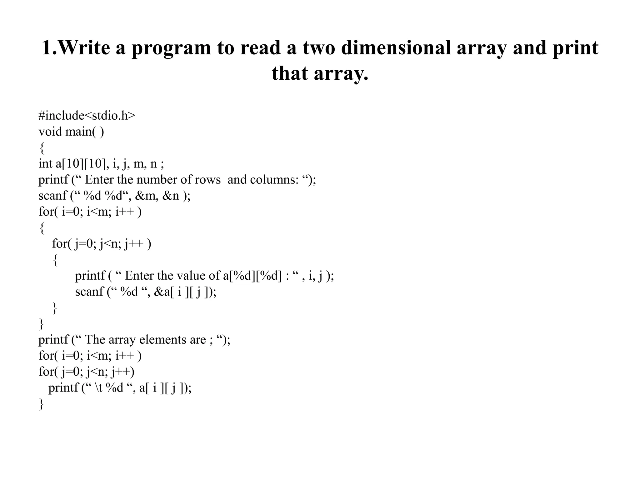 1.Write a program to read a two dimensional array and print
that array.
#include<stdio.h>
void main( )
{
int a[10][10], i, j, m, n ;
printf (“ Enter the number of rows and columns: “);
scanf (“ %d %d“, &m, &n );
for( i=0; i<m; i++ )
{
for( j=0; j<n; j++ )
{
printf ( “ Enter the value of a[%d][%d] : “ , i, j );
scanf (“ %d “, &a[ i ][ j ]);
}
}
printf (“ The array elements are ; “);
for( i=0; i<m; i++ )
for( j=0; j<n; j++)
printf (“ t %d “, a[ i ][ j ]);
}
 