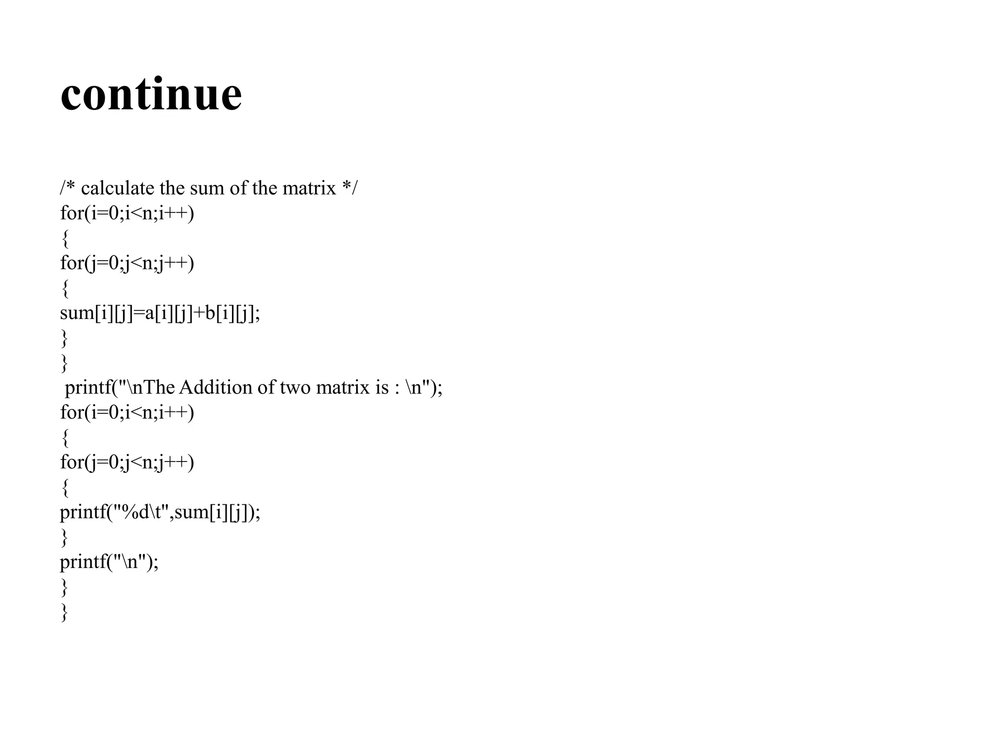 continue
/* calculate the sum of the matrix */
for(i=0;i<n;i++)
{
for(j=0;j<n;j++)
{
sum[i][j]=a[i][j]+b[i][j];
}
}
printf("nThe Addition of two matrix is : n");
for(i=0;i<n;i++)
{
for(j=0;j<n;j++)
{
printf("%dt",sum[i][j]);
}
printf("n");
}
}
 