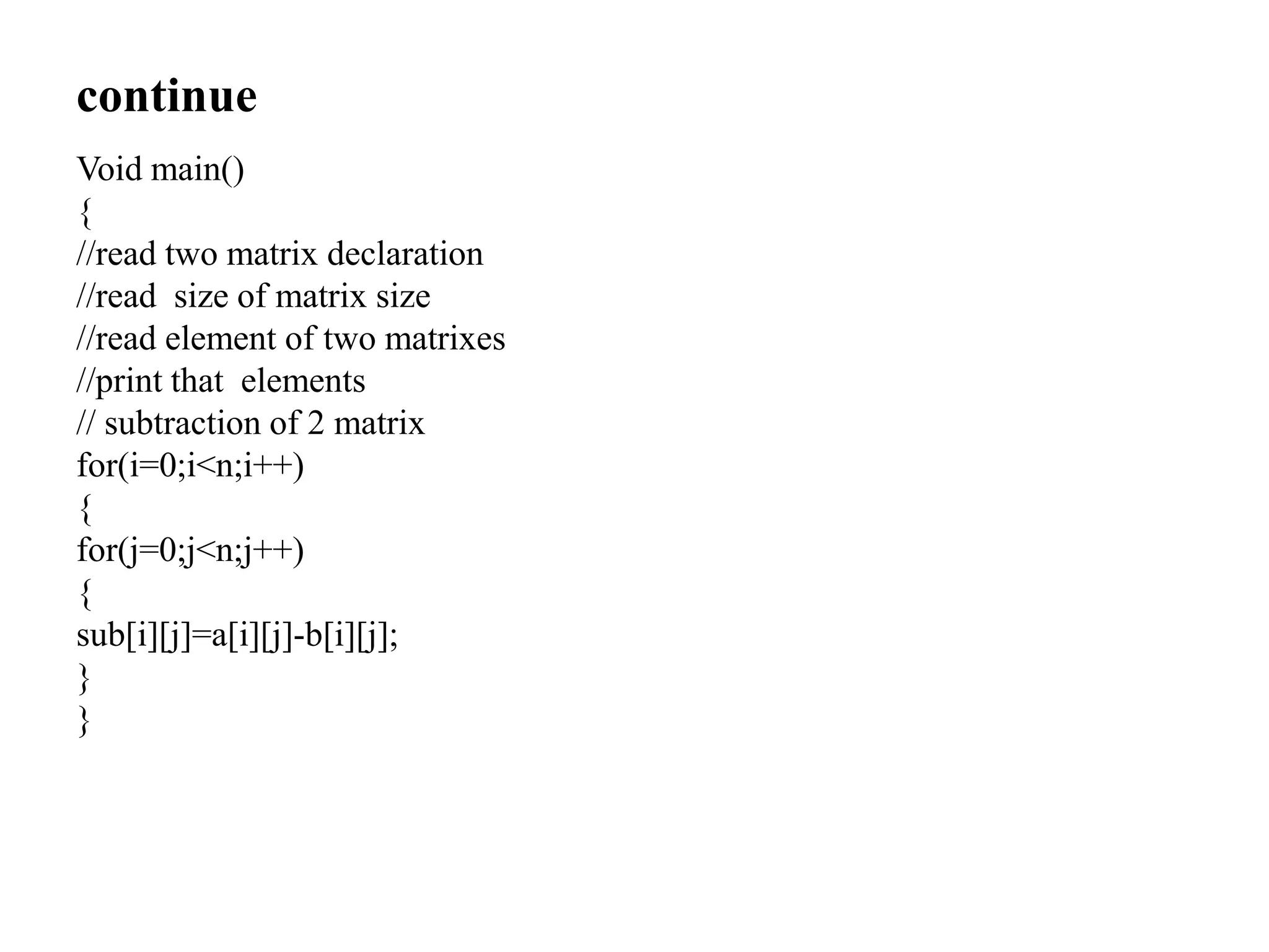 continue
Void main()
{
//read two matrix declaration
//read size of matrix size
//read element of two matrixes
//print that elements
// subtraction of 2 matrix
for(i=0;i<n;i++)
{
for(j=0;j<n;j++)
{
sub[i][j]=a[i][j]-b[i][j];
}
}
 