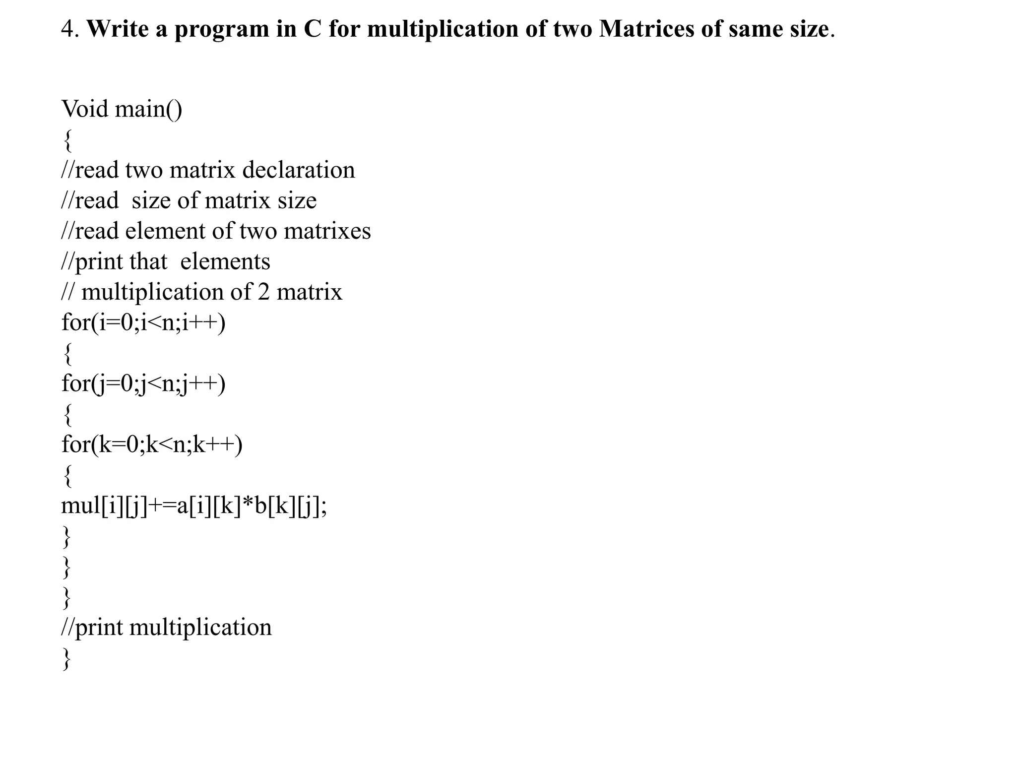 4. Write a program in C for multiplication of two Matrices of same size.
Void main()
{
//read two matrix declaration
//read size of matrix size
//read element of two matrixes
//print that elements
// multiplication of 2 matrix
for(i=0;i<n;i++)
{
for(j=0;j<n;j++)
{
for(k=0;k<n;k++)
{
mul[i][j]+=a[i][k]*b[k][j];
}
}
}
//print multiplication
}
 