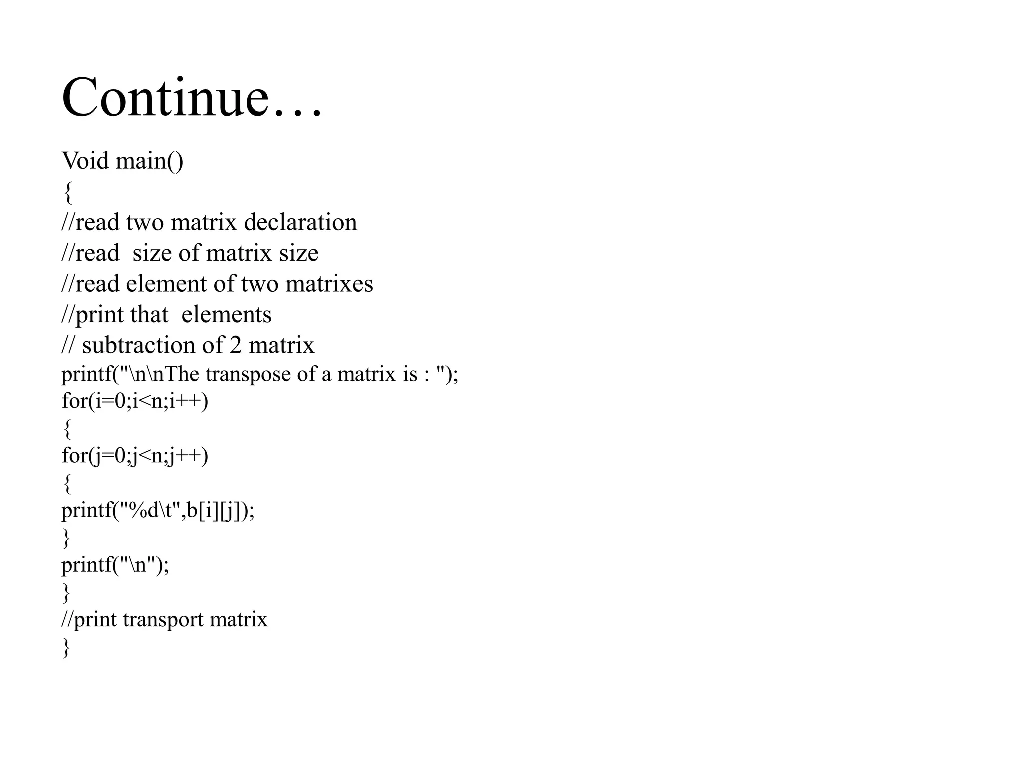 Continue…
Void main()
{
//read two matrix declaration
//read size of matrix size
//read element of two matrixes
//print that elements
// subtraction of 2 matrix
printf("nnThe transpose of a matrix is : ");
for(i=0;i<n;i++)
{
for(j=0;j<n;j++)
{
printf("%dt",b[i][j]);
}
printf("n");
}
//print transport matrix
}
 