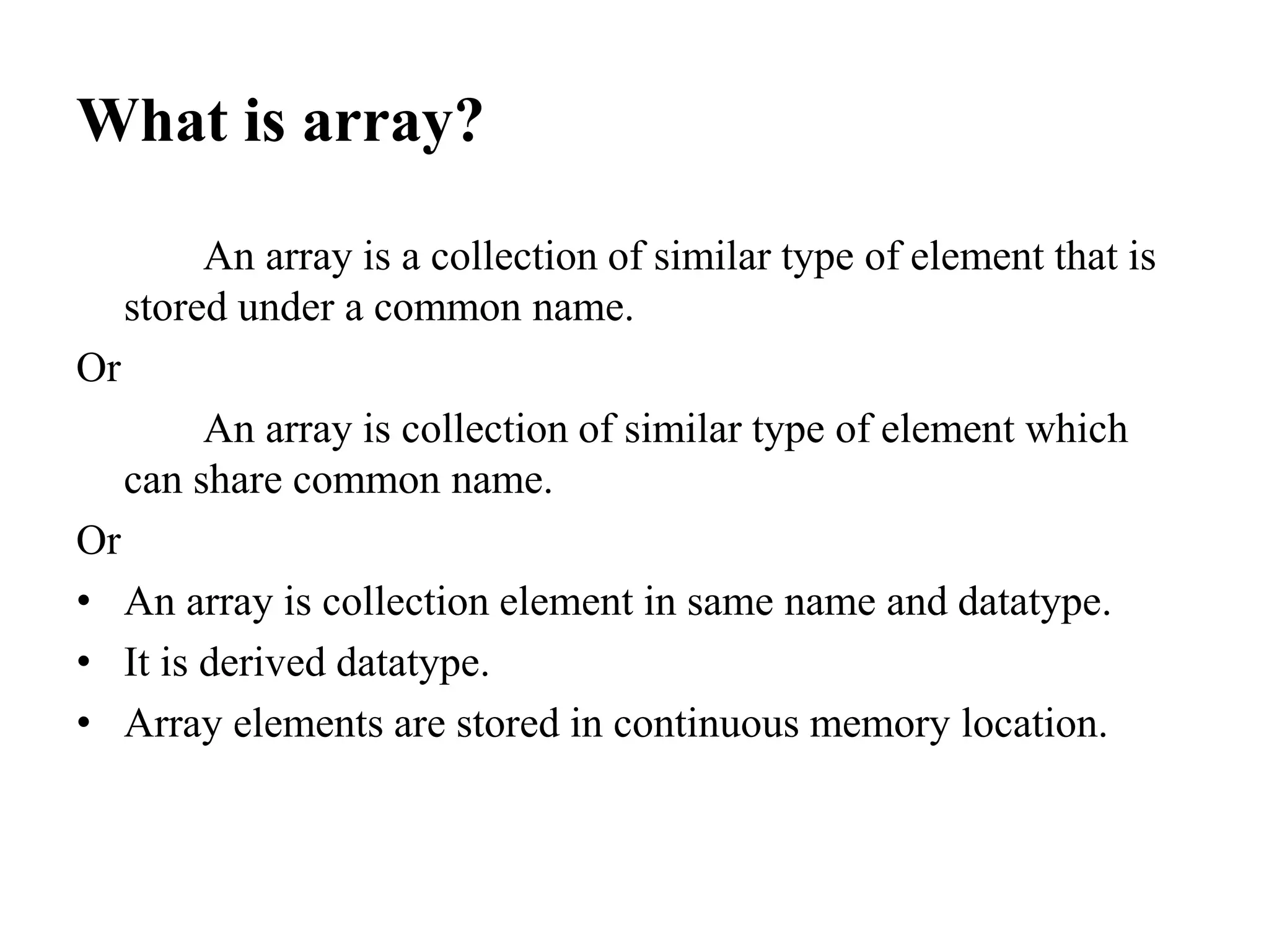 What is array?
An array is a collection of similar type of element that is
stored under a common name.
Or
An array is collection of similar type of element which
can share common name.
Or
• An array is collection element in same name and datatype.
• It is derived datatype.
• Array elements are stored in continuous memory location.
 