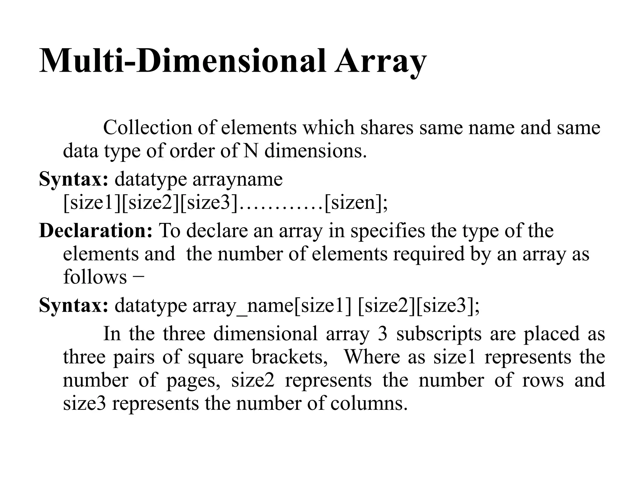 Multi-Dimensional Array
Collection of elements which shares same name and same
data type of order of N dimensions.
Syntax: datatype arrayname
[size1][size2][size3]…………[sizen];
Declaration: To declare an array in specifies the type of the
elements and the number of elements required by an array as
follows −
Syntax: datatype array_name[size1] [size2][size3];
In the three dimensional array 3 subscripts are placed as
three pairs of square brackets, Where as size1 represents the
number of pages, size2 represents the number of rows and
size3 represents the number of columns.
 