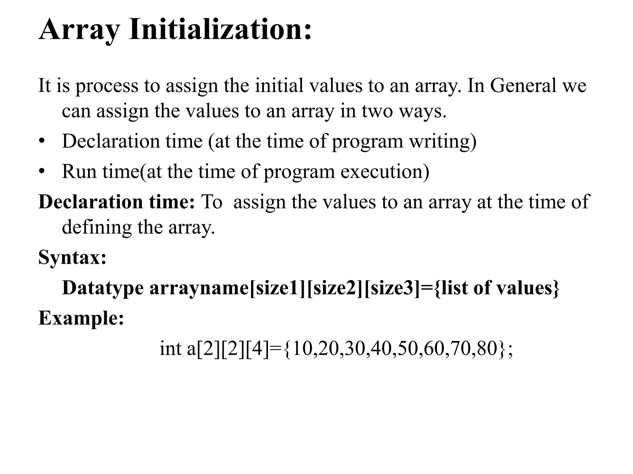 Array Initialization:
It is process to assign the initial values to an array. In General we
can assign the values to an array in two ways.
• Declaration time (at the time of program writing)
• Run time(at the time of program execution)
Declaration time: To assign the values to an array at the time of
defining the array.
Syntax:
Datatype arrayname[size1][size2][size3]={list of values}
Example:
int a[2][2][4]={10,20,30,40,50,60,70,80};
 