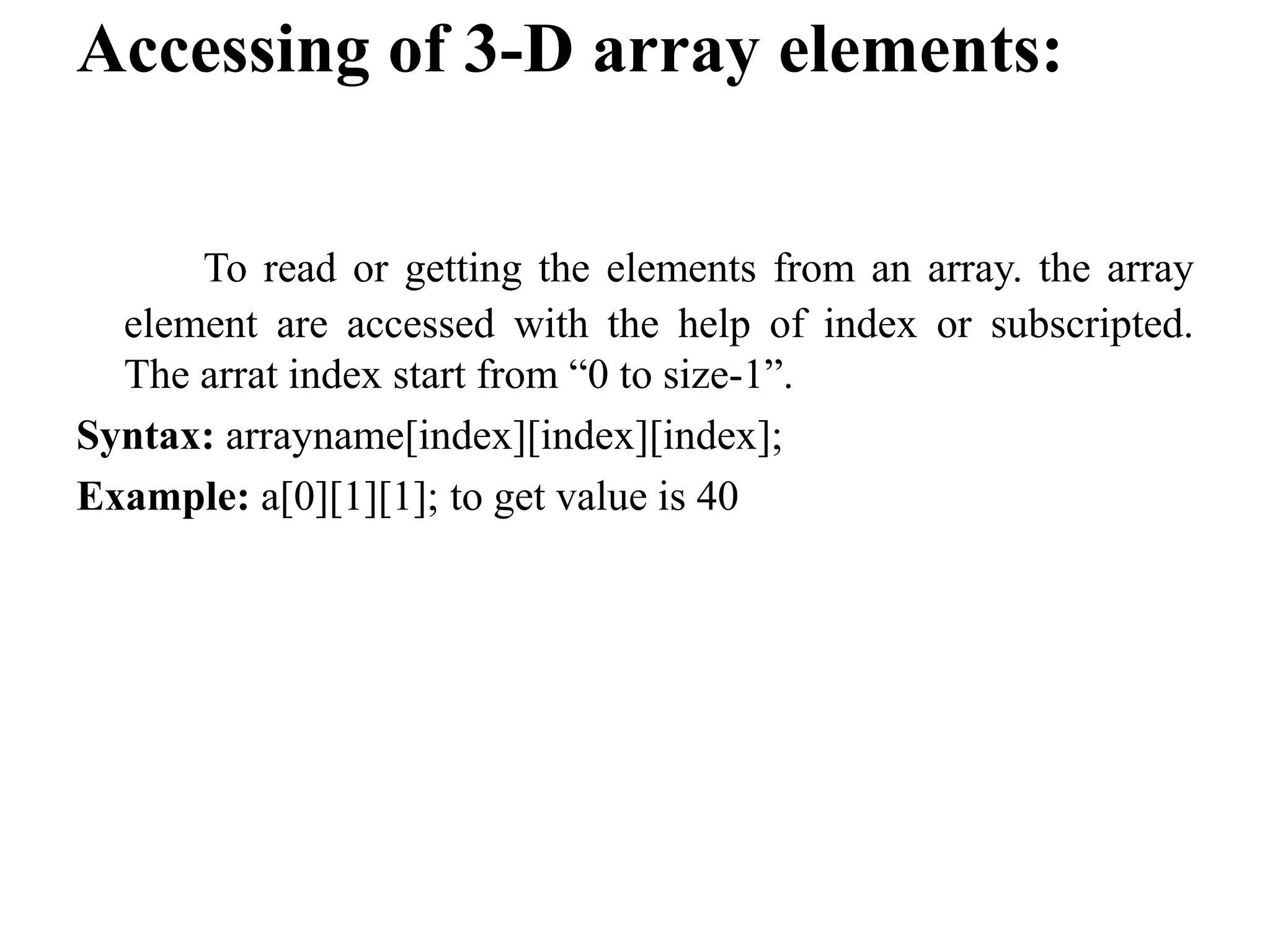 Accessing of 3-D array elements:
To read or getting the elements from an array. the array
element are accessed with the help of index or subscripted.
The arrat index start from “0 to size-1”.
Syntax: arrayname[index][index][index];
Example: a[0][1][1]; to get value is 40
 
