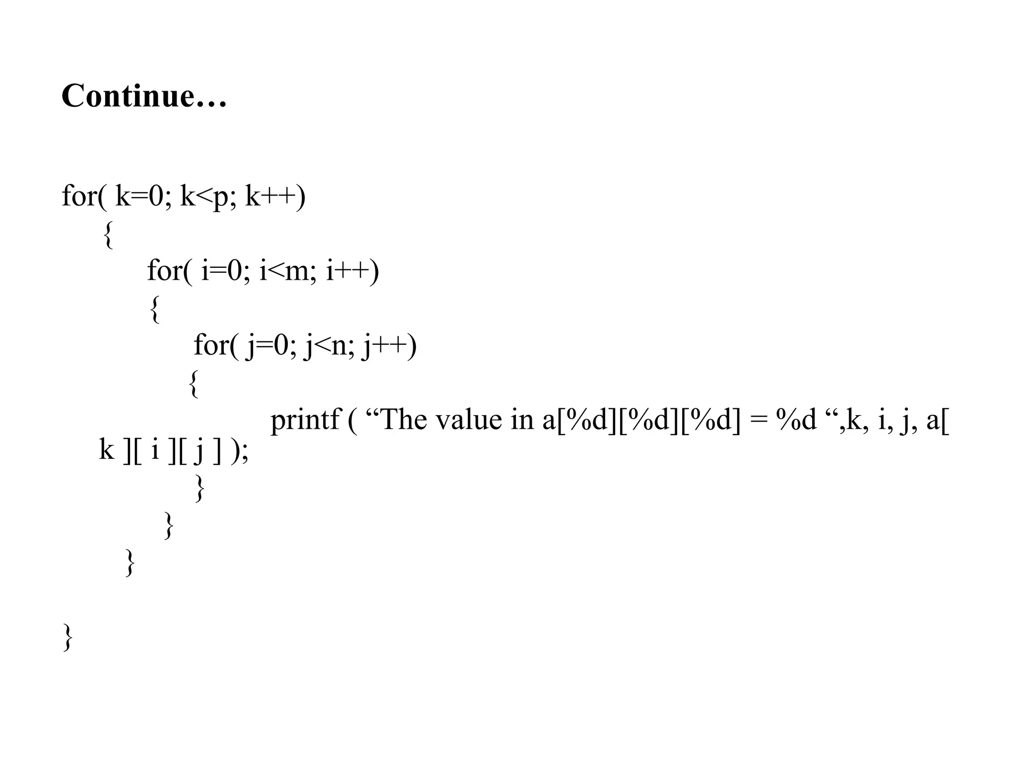 Continue…
for( k=0; k<p; k++)
{
for( i=0; i<m; i++)
{
for( j=0; j<n; j++)
{
printf ( “The value in a[%d][%d][%d] = %d “,k, i, j, a[
k ][ i ][ j ] );
}
}
}
}
 