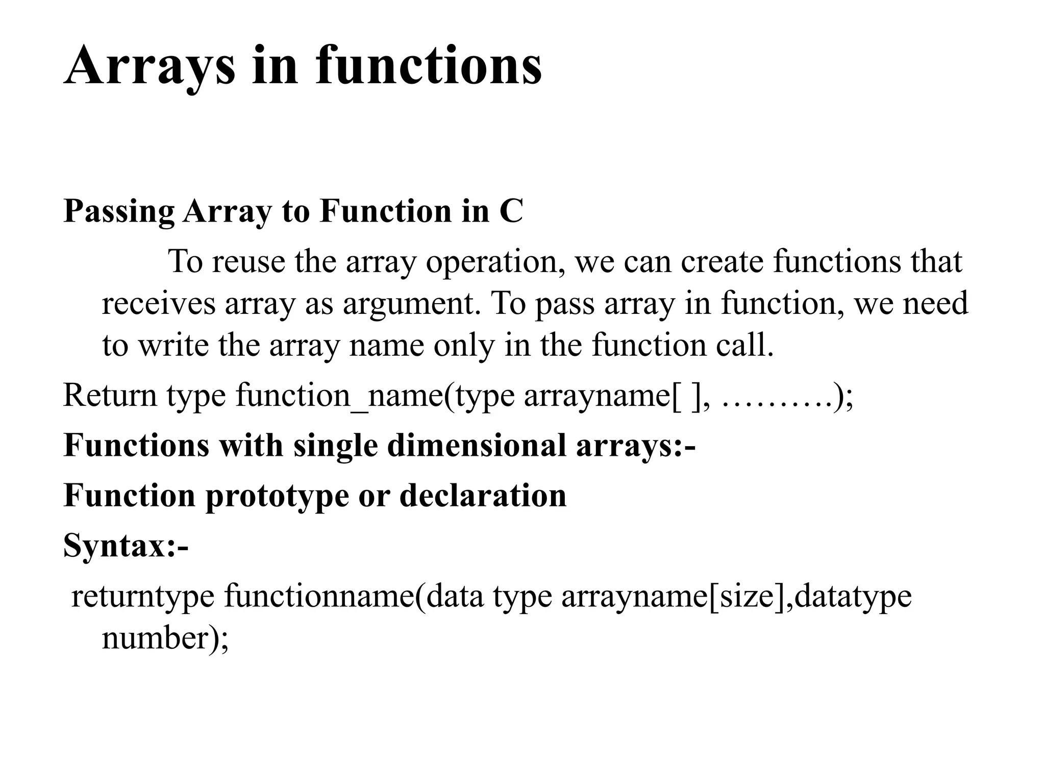 Arrays in functions
Passing Array to Function in C
To reuse the array operation, we can create functions that
receives array as argument. To pass array in function, we need
to write the array name only in the function call.
Return type function_name(type arrayname[ ], ……….);
Functions with single dimensional arrays:-
Function prototype or declaration
Syntax:-
returntype functionname(data type arrayname[size],datatype
number);
 