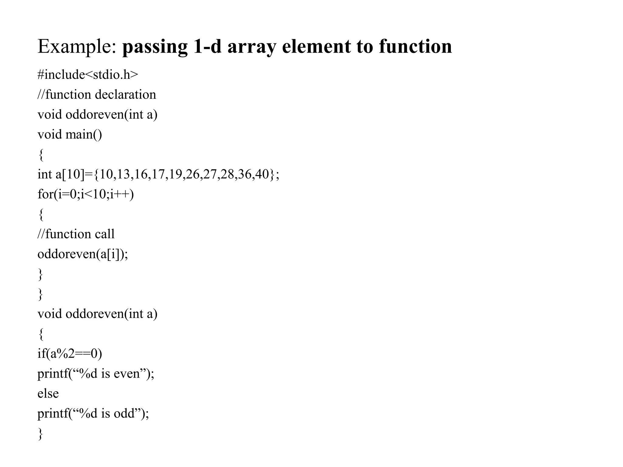 Example: passing 1-d array element to function
#include<stdio.h>
//function declaration
void oddoreven(int a)
void main()
{
int a[10]={10,13,16,17,19,26,27,28,36,40};
for(i=0;i<10;i++)
{
//function call
oddoreven(a[i]);
}
}
void oddoreven(int a)
{
if(a%2==0)
printf(“%d is even”);
else
printf(“%d is odd”);
}
 