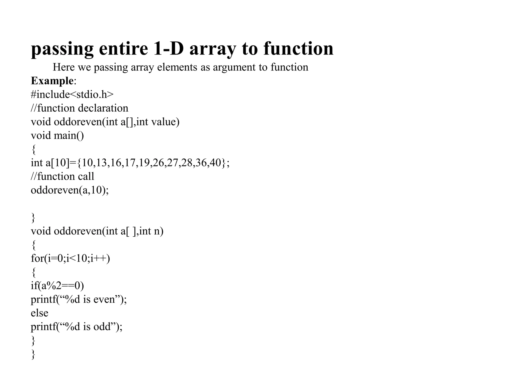 passing entire 1-D array to function
Here we passing array elements as argument to function
Example:
#include<stdio.h>
//function declaration
void oddoreven(int a[],int value)
void main()
{
int a[10]={10,13,16,17,19,26,27,28,36,40};
//function call
oddoreven(a,10);
}
void oddoreven(int a[ ],int n)
{
for(i=0;i<10;i++)
{
if(a%2==0)
printf(“%d is even”);
else
printf(“%d is odd”);
}
}
 