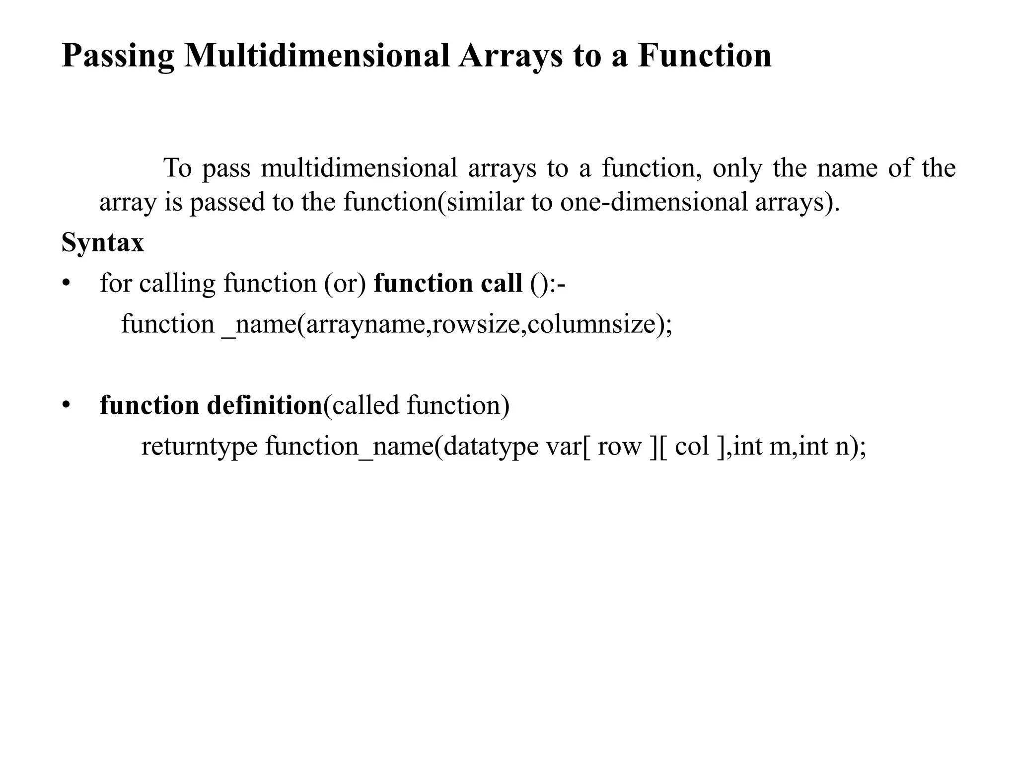 Passing Multidimensional Arrays to a Function
To pass multidimensional arrays to a function, only the name of the
array is passed to the function(similar to one-dimensional arrays).
Syntax
• for calling function (or) function call ():-
function _name(arrayname,rowsize,columnsize);
• function definition(called function)
returntype function_name(datatype var[ row ][ col ],int m,int n);
 