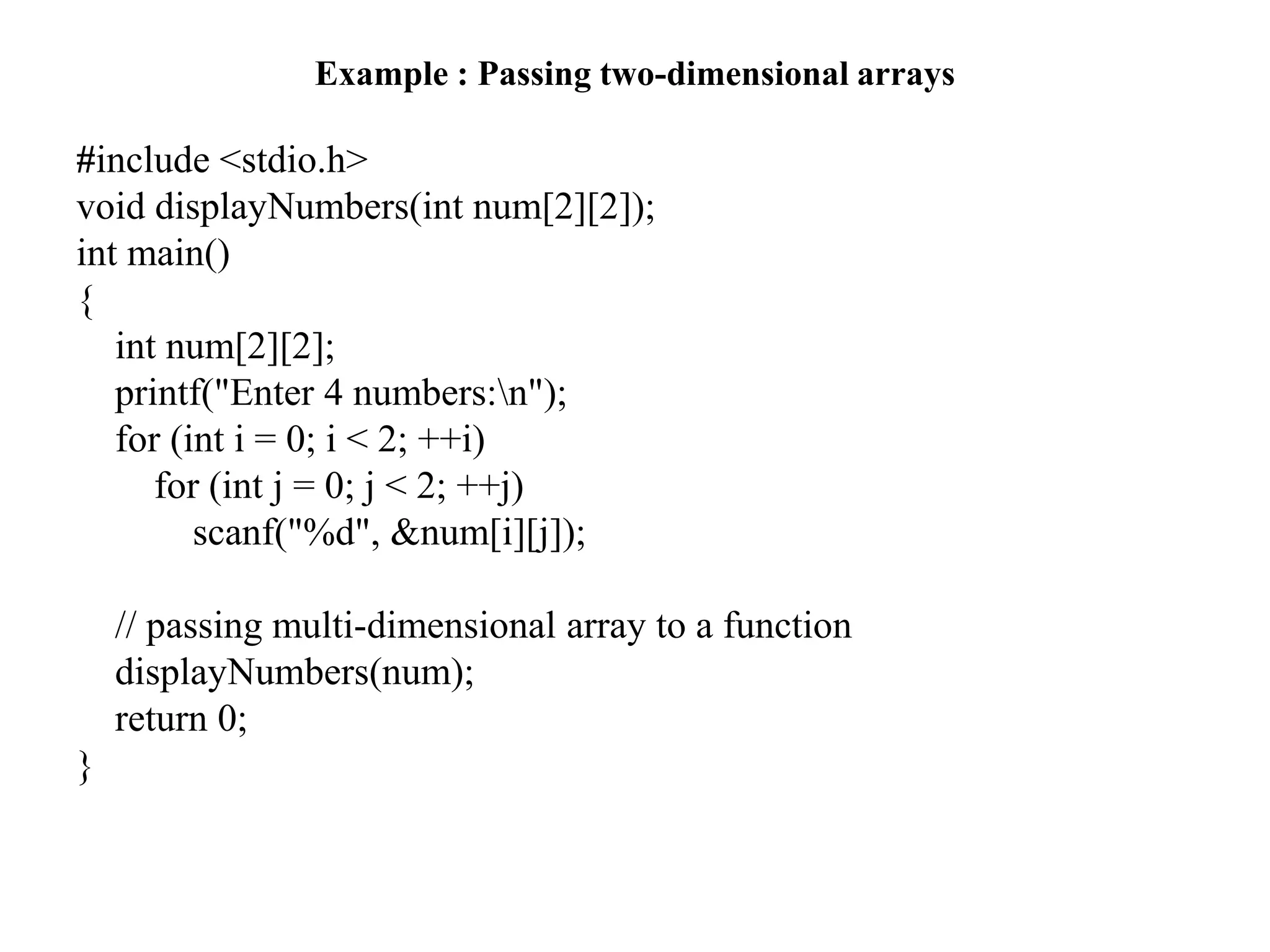 Example : Passing two-dimensional arrays
#include <stdio.h>
void displayNumbers(int num[2][2]);
int main()
{
int num[2][2];
printf("Enter 4 numbers:n");
for (int i = 0; i < 2; ++i)
for (int j = 0; j < 2; ++j)
scanf("%d", &num[i][j]);
// passing multi-dimensional array to a function
displayNumbers(num);
return 0;
}
 