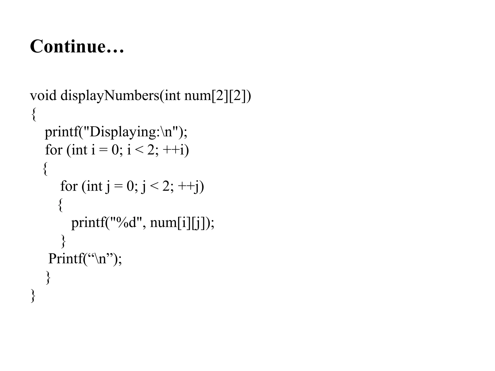 Continue…
void displayNumbers(int num[2][2])
{
printf("Displaying:n");
for (int i = 0; i < 2; ++i)
{
for (int j = 0; j < 2; ++j)
{
printf("%d", num[i][j]);
}
Printf(“n”);
}
}
 