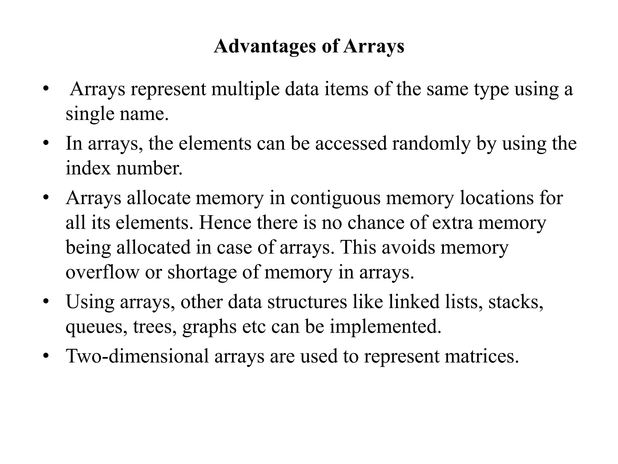 Advantages of Arrays
• Arrays represent multiple data items of the same type using a
single name.
• In arrays, the elements can be accessed randomly by using the
index number.
• Arrays allocate memory in contiguous memory locations for
all its elements. Hence there is no chance of extra memory
being allocated in case of arrays. This avoids memory
overflow or shortage of memory in arrays.
• Using arrays, other data structures like linked lists, stacks,
queues, trees, graphs etc can be implemented.
• Two-dimensional arrays are used to represent matrices.
 