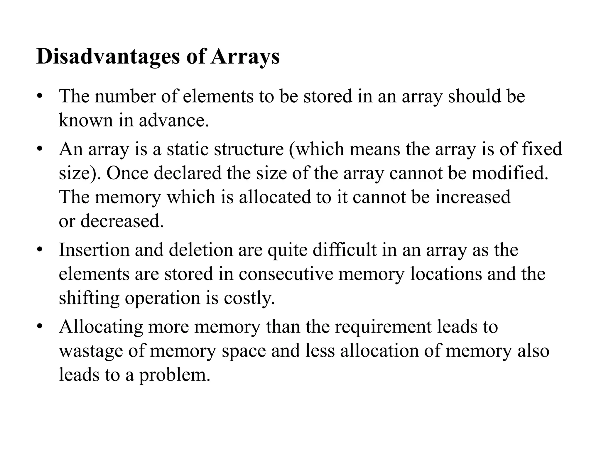 Disadvantages of Arrays
• The number of elements to be stored in an array should be
known in advance.
• An array is a static structure (which means the array is of fixed
size). Once declared the size of the array cannot be modified.
The memory which is allocated to it cannot be increased
or decreased.
• Insertion and deletion are quite difficult in an array as the
elements are stored in consecutive memory locations and the
shifting operation is costly.
• Allocating more memory than the requirement leads to
wastage of memory space and less allocation of memory also
leads to a problem.
 