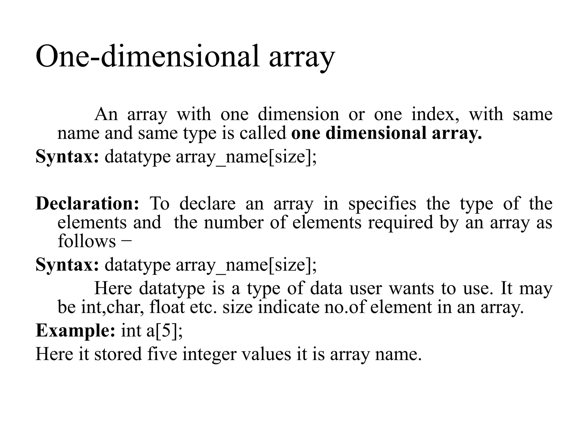 One-dimensional array
An array with one dimension or one index, with same
name and same type is called one dimensional array.
Syntax: datatype array_name[size];
Declaration: To declare an array in specifies the type of the
elements and the number of elements required by an array as
follows −
Syntax: datatype array_name[size];
Here datatype is a type of data user wants to use. It may
be int,char, float etc. size indicate no.of element in an array.
Example: int a[5];
Here it stored five integer values it is array name.
 