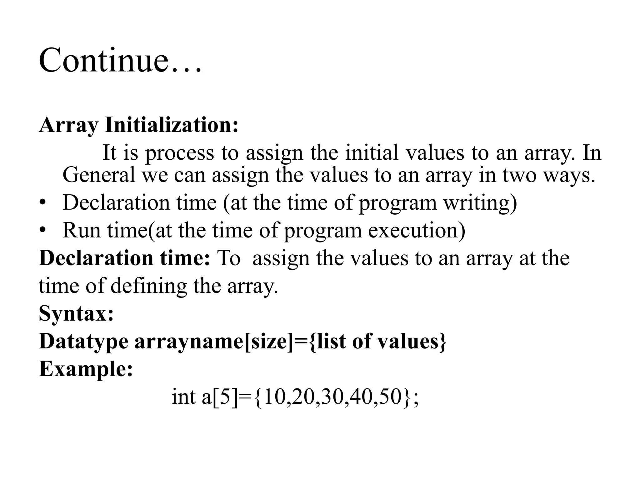 Continue…
Array Initialization:
It is process to assign the initial values to an array. In
General we can assign the values to an array in two ways.
• Declaration time (at the time of program writing)
• Run time(at the time of program execution)
Declaration time: To assign the values to an array at the
time of defining the array.
Syntax:
Datatype arrayname[size]={list of values}
Example:
int a[5]={10,20,30,40,50};
 