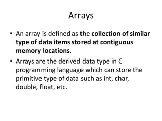 Arrays
• An array is defined as the collection of similar
type of data items stored at contiguous
memory locations.
• Arrays are the derived data type in C
programming language which can store the
primitive type of data such as int, char,
double, float, etc.
 