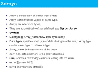 Arrays
 Array is a collection of similar type of data.
 Array stores multiple values of same type.
 Arrays are reference types.
 They are automatically of a predefined type System.Array
 Syntax:
 Datatype [] Array_name=new Data type[size];
 Data type- specifies what type of data storing into the array. Array type
can be value type or reference type.
 Array_name-Indicates name of the array
 new-It allocates memory to the array at runtime
 Size-Indicates how many elements storing into the array
 ex: int []a=new int[5];
 string []names=new string[3];
 