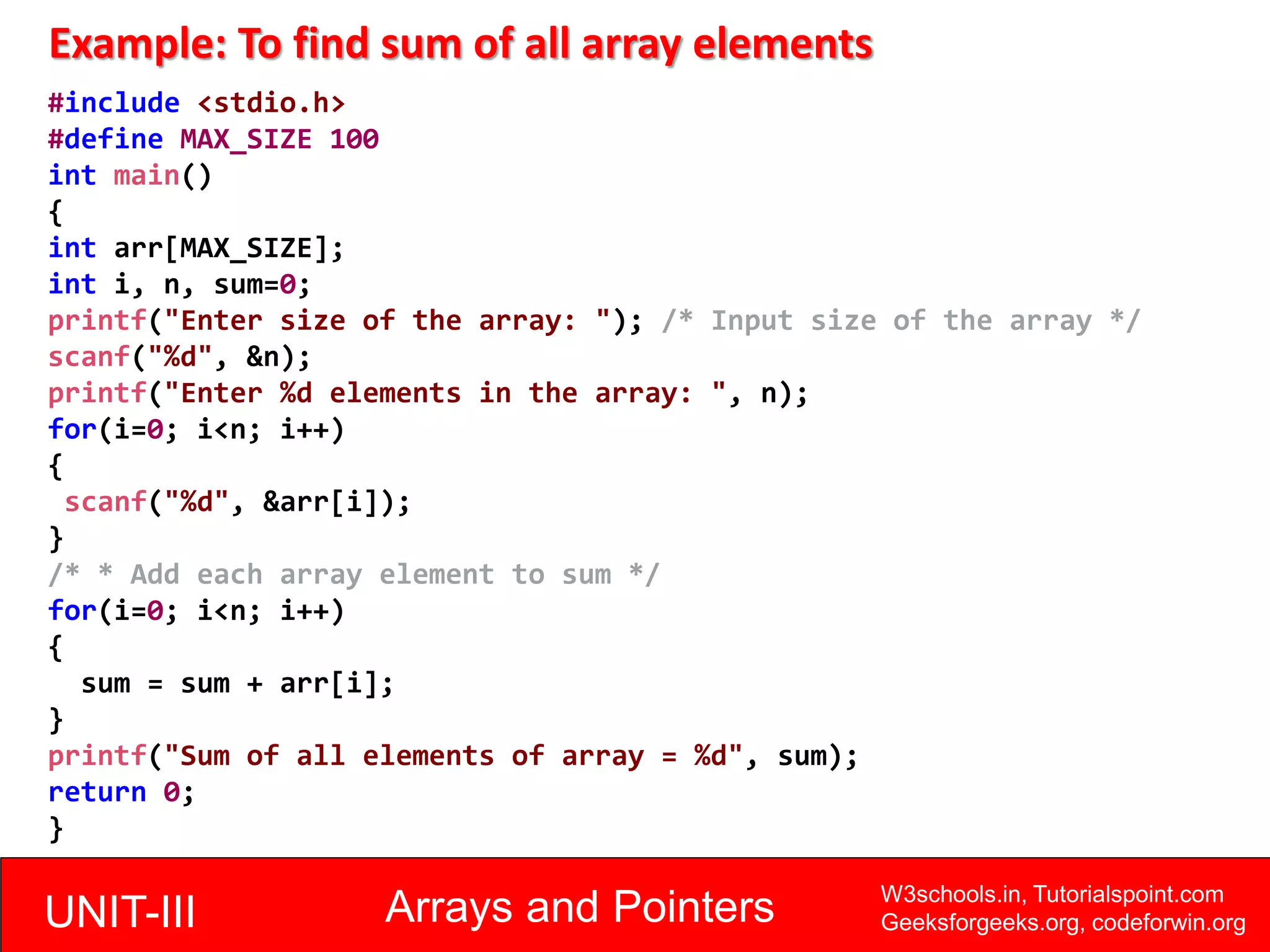 UNIT-III Arrays and Pointers W3schools.in, Tutorialspoint.com
Geeksforgeeks.org, codeforwin.org
Example: To find sum of all array elements
#include <stdio.h>
#define MAX_SIZE 100
int main()
{
int arr[MAX_SIZE];
int i, n, sum=0;
printf("Enter size of the array: "); /* Input size of the array */
scanf("%d", &n);
printf("Enter %d elements in the array: ", n);
for(i=0; i<n; i++)
{
scanf("%d", &arr[i]);
}
/* * Add each array element to sum */
for(i=0; i<n; i++)
{
sum = sum + arr[i];
}
printf("Sum of all elements of array = %d", sum);
return 0;
}
 