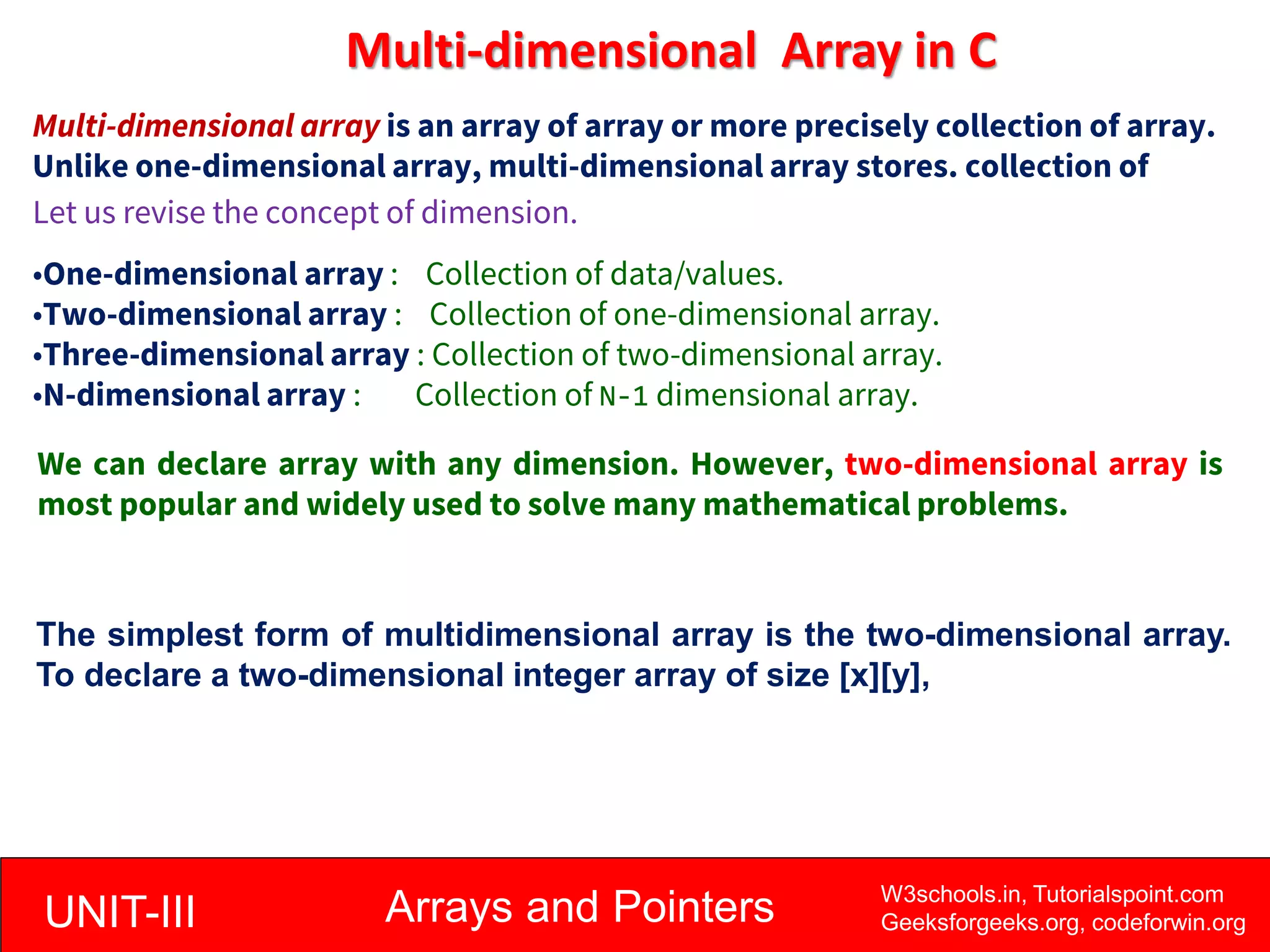 UNIT-III Arrays and Pointers W3schools.in, Tutorialspoint.com
Geeksforgeeks.org, codeforwin.org
Multi-dimensional Array in C
Multi-dimensional array is an array of array or more precisely collection of array.
Unlike one-dimensional array, multi-dimensional array stores. collection of
array.
Let us revise the concept of dimension.
•One-dimensional array : Collection of data/values.
•Two-dimensional array : Collection of one-dimensional array.
•Three-dimensional array : Collection of two-dimensional array.
•N-dimensional array : Collection of N-1 dimensional array.
We can declare array with any dimension. However, two-dimensional array is
most popular and widely used to solve many mathematical problems.
The simplest form of multidimensional array is the two-dimensional array.
To declare a two-dimensional integer array of size [x][y],
 