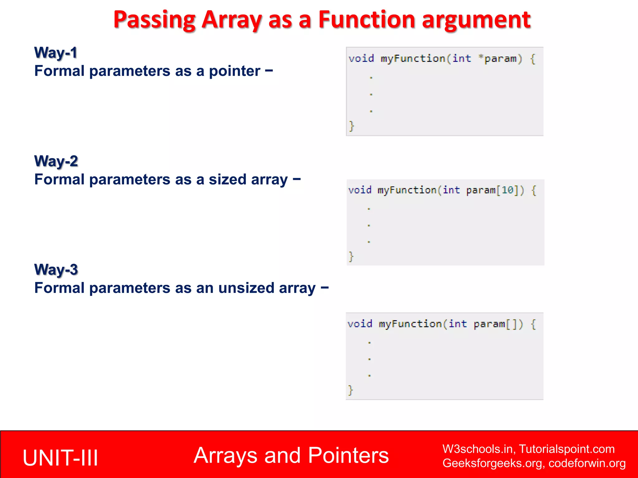 UNIT-III Arrays and Pointers W3schools.in, Tutorialspoint.com
Geeksforgeeks.org, codeforwin.org
Passing Array as a Function argument
Way-1
Formal parameters as a pointer −
Way-2
Formal parameters as a sized array −
Way-3
Formal parameters as an unsized array −
 