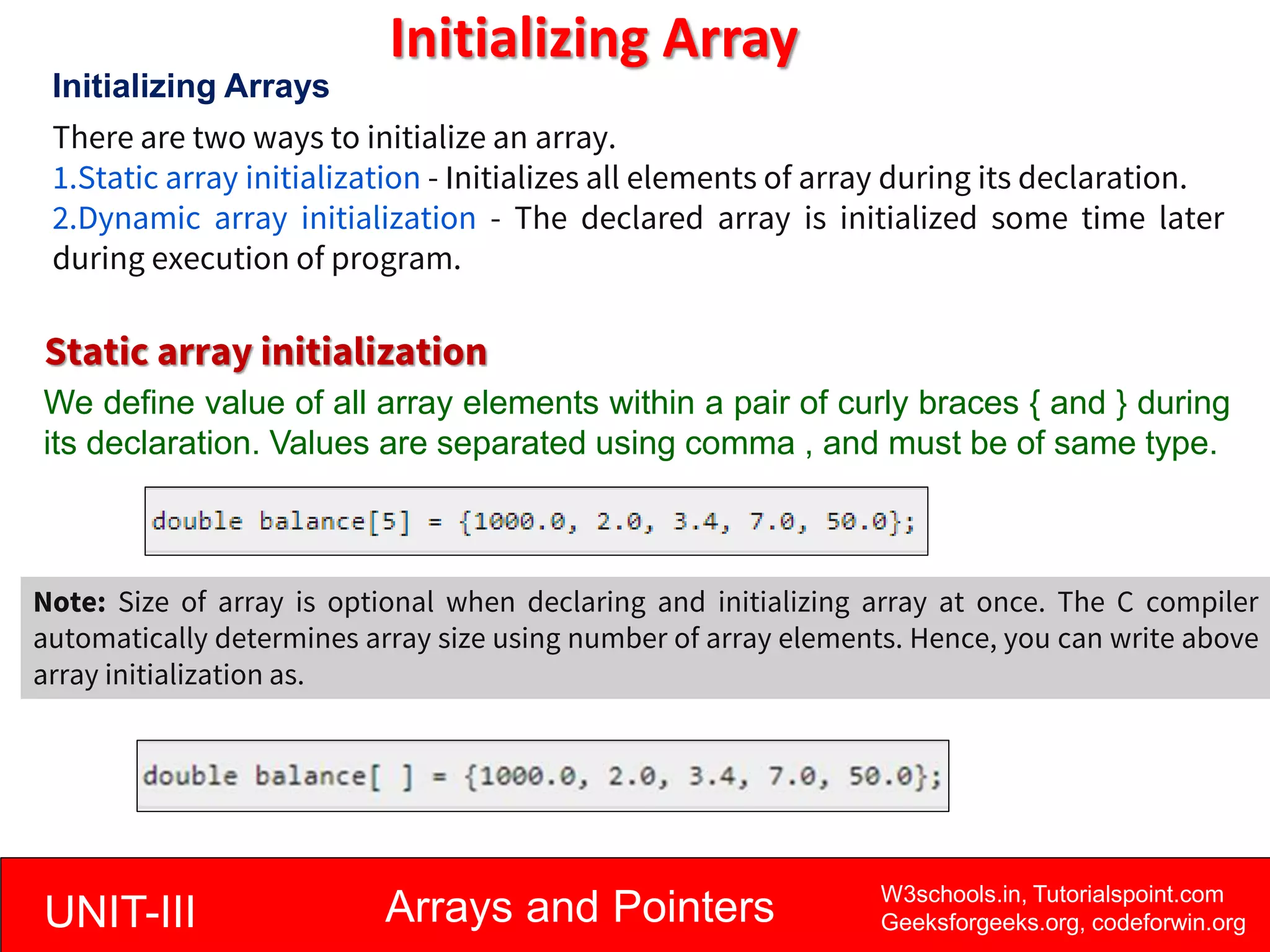 UNIT-III Arrays and Pointers W3schools.in, Tutorialspoint.com
Geeksforgeeks.org, codeforwin.org
Initializing Array
Initializing Arrays
There are two ways to initialize an array.
1.Static array initialization - Initializes all elements of array during its declaration.
2.Dynamic array initialization - The declared array is initialized some time later
during execution of program.
Static array initialization
We define value of all array elements within a pair of curly braces { and } during
its declaration. Values are separated using comma , and must be of same type.
Note: Size of array is optional when declaring and initializing array at once. The C compiler
automatically determines array size using number of array elements. Hence, you can write above
array initialization as.
 