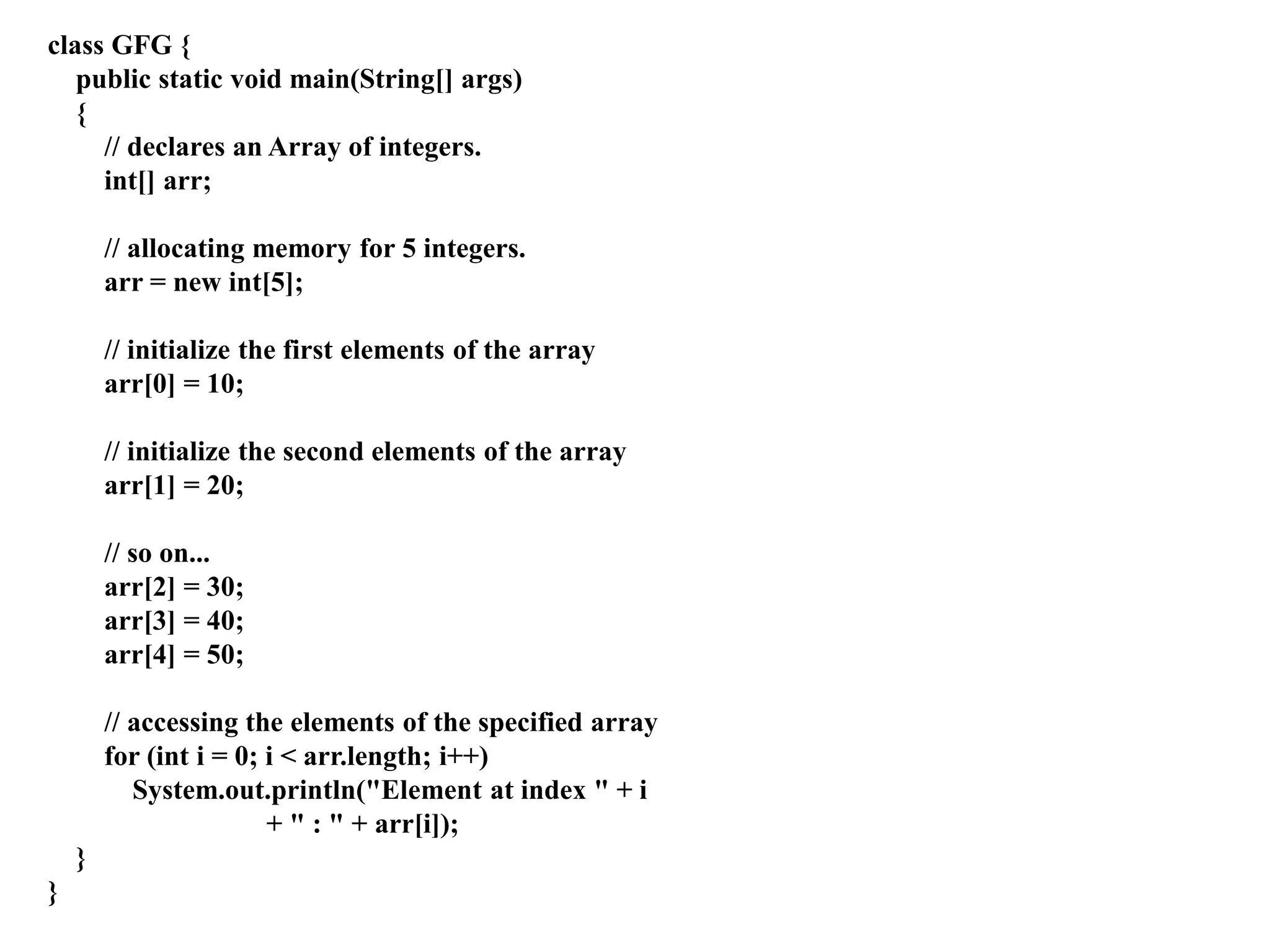 class GFG {
public static void main(String[] args)
{
// declares an Array of integers.
int[] arr;
// allocating memory for 5 integers.
arr = new int[5];
// initialize the first elements of the array
arr[0] = 10;
// initialize the second elements of the array
arr[1] = 20;
// so on...
arr[2] = 30;
arr[3] = 40;
arr[4] = 50;
// accessing the elements of the specified array
for (int i = 0; i < arr.length; i++)
System.out.println("Element at index " + i
+ " : " + arr[i]);
}
}
 