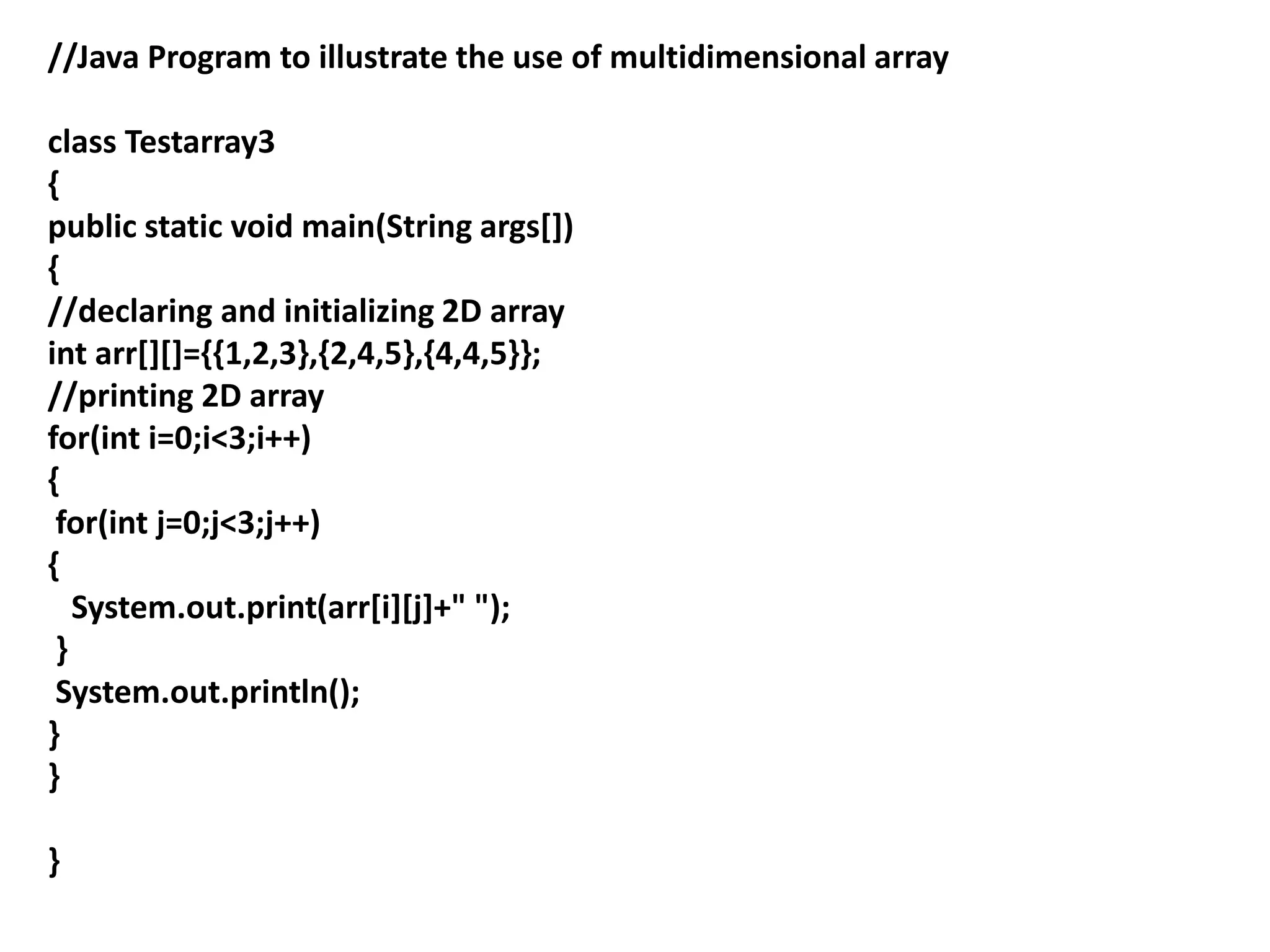 //Java Program to illustrate the use of multidimensional array
class Testarray3
{
public static void main(String args[])
{
//declaring and initializing 2D array
int arr[][]={{1,2,3},{2,4,5},{4,4,5}};
//printing 2D array
for(int i=0;i<3;i++)
{
for(int j=0;j<3;j++)
{
System.out.print(arr[i][j]+" ");
}
System.out.println();
}
}
}
 