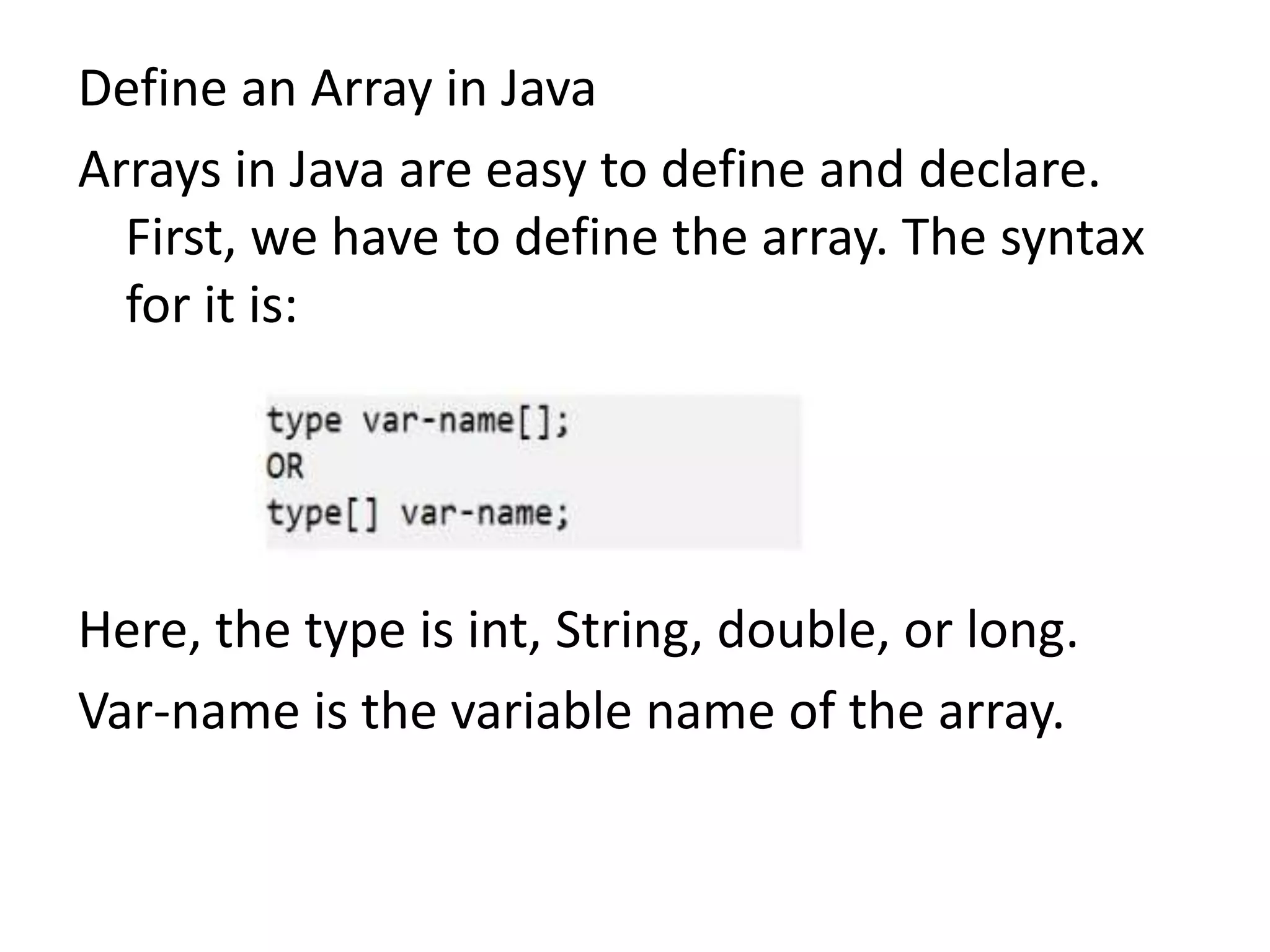 Define an Array in Java
Arrays in Java are easy to define and declare.
First, we have to define the array. The syntax
for it is:
Here, the type is int, String, double, or long.
Var-name is the variable name of the array.
 