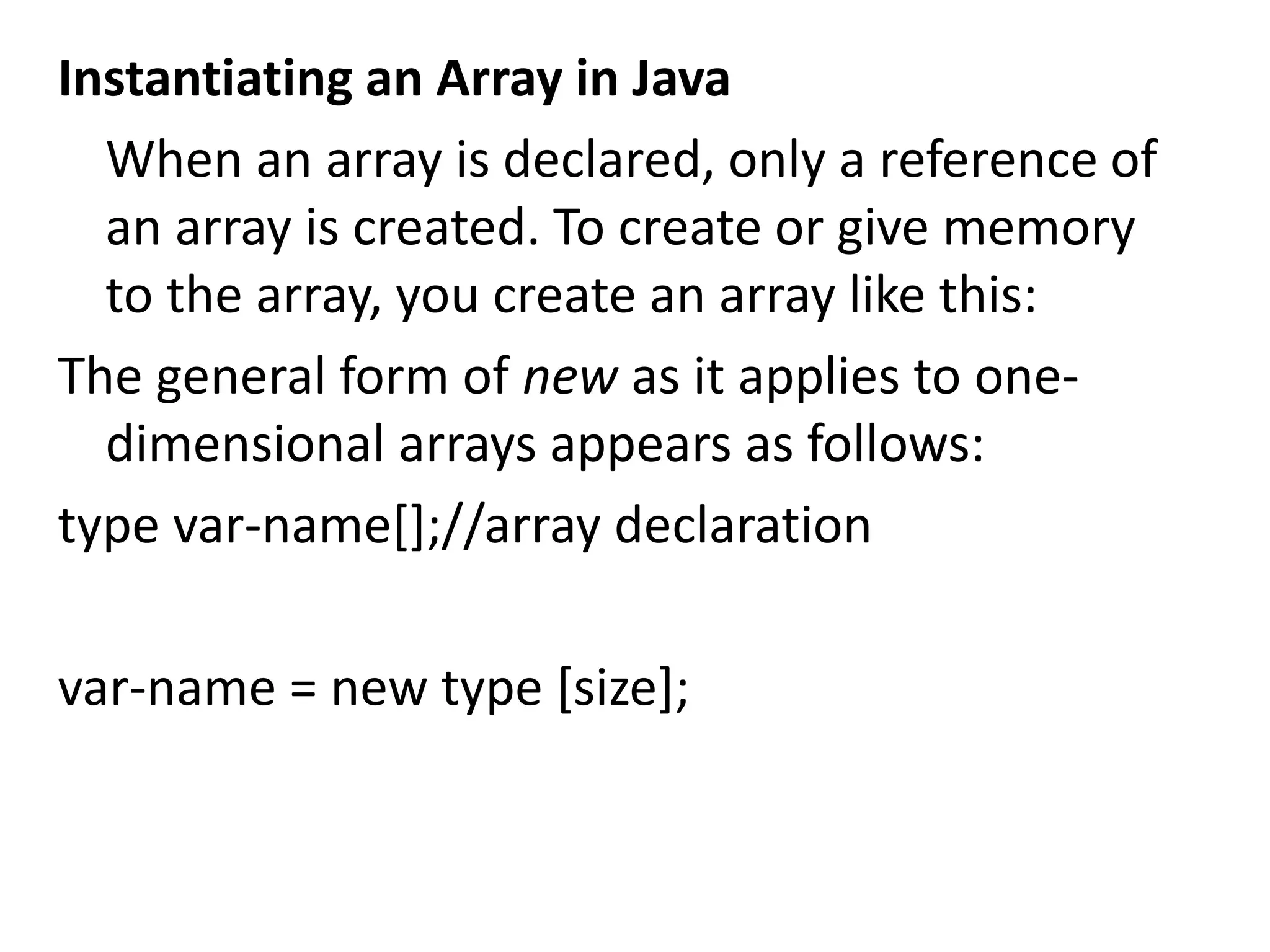 Instantiating an Array in Java
When an array is declared, only a reference of
an array is created. To create or give memory
to the array, you create an array like this:
The general form of new as it applies to one-
dimensional arrays appears as follows:
type var-name[];//array declaration
var-name = new type [size];
 