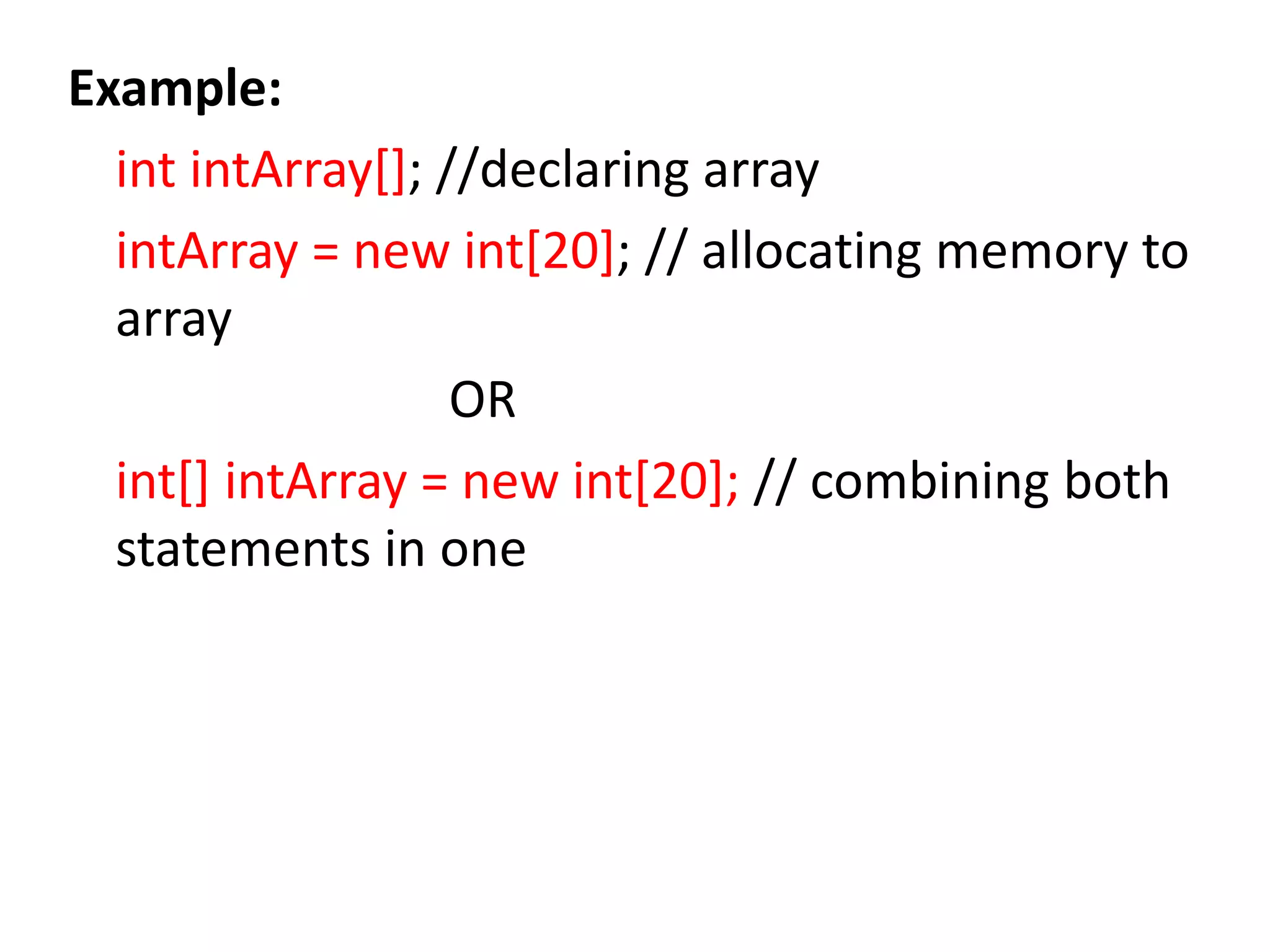 Example:
int intArray[]; //declaring array
intArray = new int[20]; // allocating memory to
array
OR
int[] intArray = new int[20]; // combining both
statements in one
 