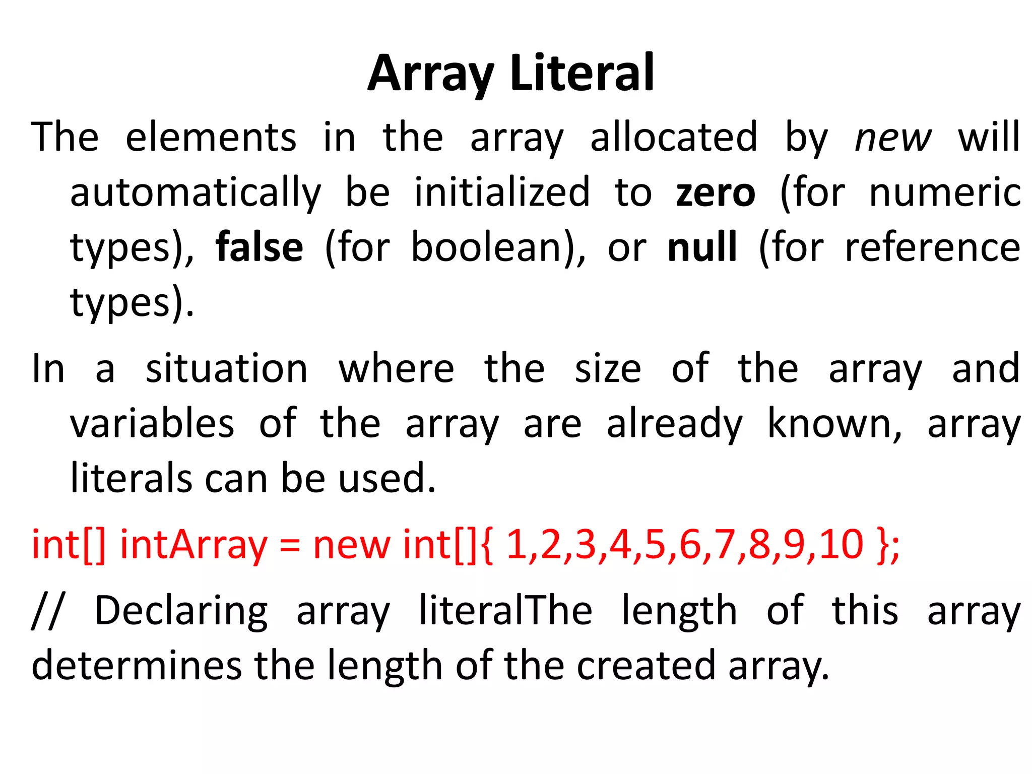 Array Literal
The elements in the array allocated by new will
automatically be initialized to zero (for numeric
types), false (for boolean), or null (for reference
types).
In a situation where the size of the array and
variables of the array are already known, array
literals can be used.
int[] intArray = new int[]{ 1,2,3,4,5,6,7,8,9,10 };
// Declaring array literalThe length of this array
determines the length of the created array.
 