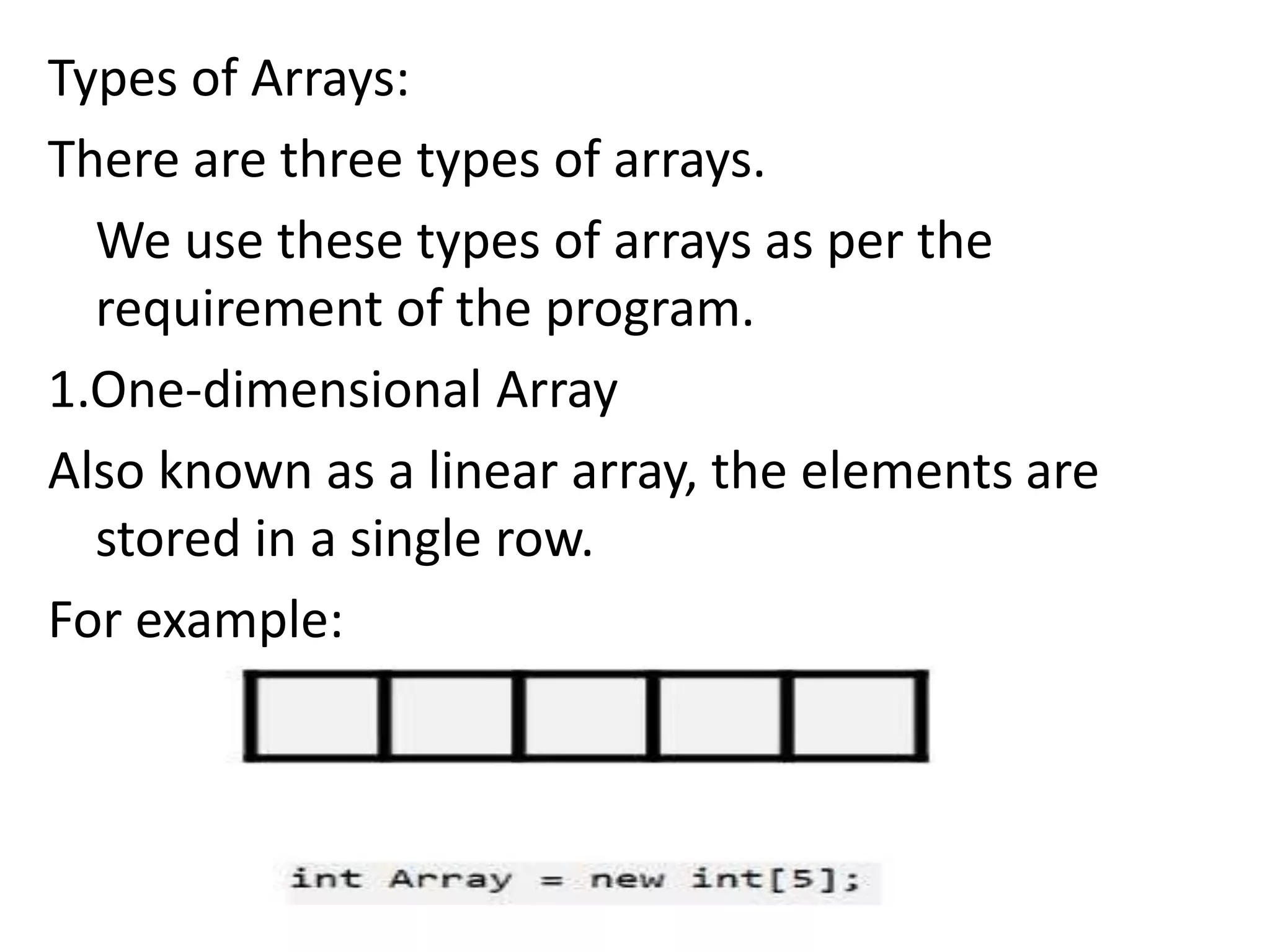 Types of Arrays:
There are three types of arrays.
We use these types of arrays as per the
requirement of the program.
1.One-dimensional Array
Also known as a linear array, the elements are
stored in a single row.
For example:
 