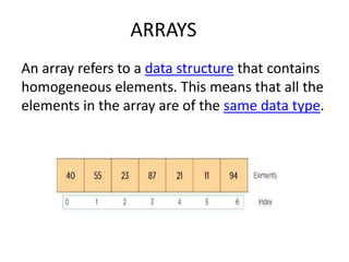 ARRAYS
An array refers to a data structure that contains
homogeneous elements. This means that all the
elements in the array are of the same data type.
 