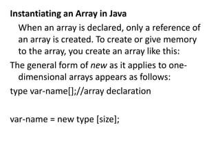 Instantiating an Array in Java
When an array is declared, only a reference of
an array is created. To create or give memory
to the array, you create an array like this:
The general form of new as it applies to one-
dimensional arrays appears as follows:
type var-name[];//array declaration
var-name = new type [size];
 