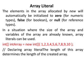 Array Literal
The elements in the array allocated by new will
automatically be initialized to zero (for numeric
types), false (for boolean), or null (for reference
types).
In a situation where the size of the array and
variables of the array are already known, array
literals can be used.
int[] intArray = new int[]{ 1,2,3,4,5,6,7,8,9,10 };
// Declaring array literalThe length of this array
determines the length of the created array.
 