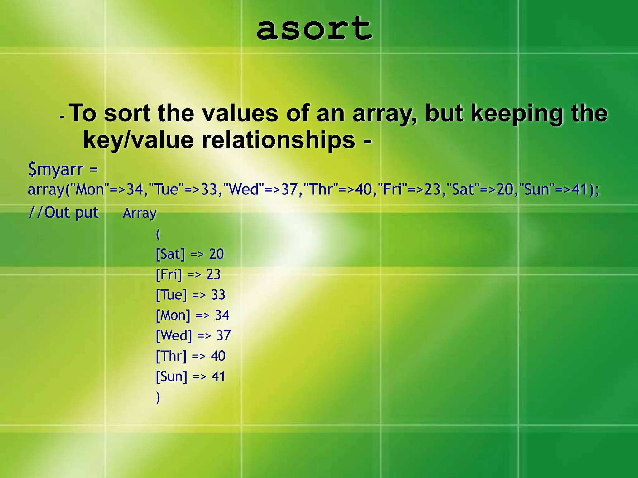asort
- To sort the values of an array, but keeping the
key/value relationships -
$myarr =
array("Mon"=>34,"Tue"=>33,"Wed"=>37,"Thr"=>40,"Fri"=>23,"Sat"=>20,"Sun"=>41);
//Out put Array
(
[Sat] => 20
[Fri] => 23
[Tue] => 33
[Mon] => 34
[Wed] => 37
[Thr] => 40
[Sun] => 41
)
 