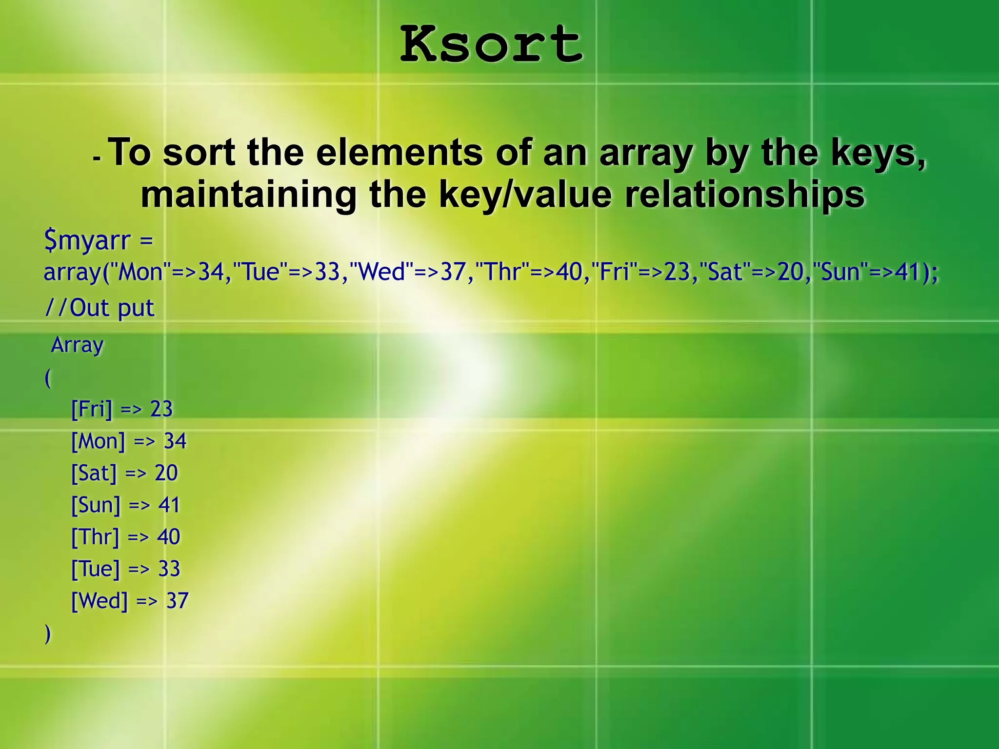 Ksort
- To sort the elements of an array by the keys,
maintaining the key/value relationships
$myarr =
array("Mon"=>34,"Tue"=>33,"Wed"=>37,"Thr"=>40,"Fri"=>23,"Sat"=>20,"Sun"=>41);
//Out put
Array
(
[Fri] => 23
[Mon] => 34
[Sat] => 20
[Sun] => 41
[Thr] => 40
[Tue] => 33
[Wed] => 37
)
 