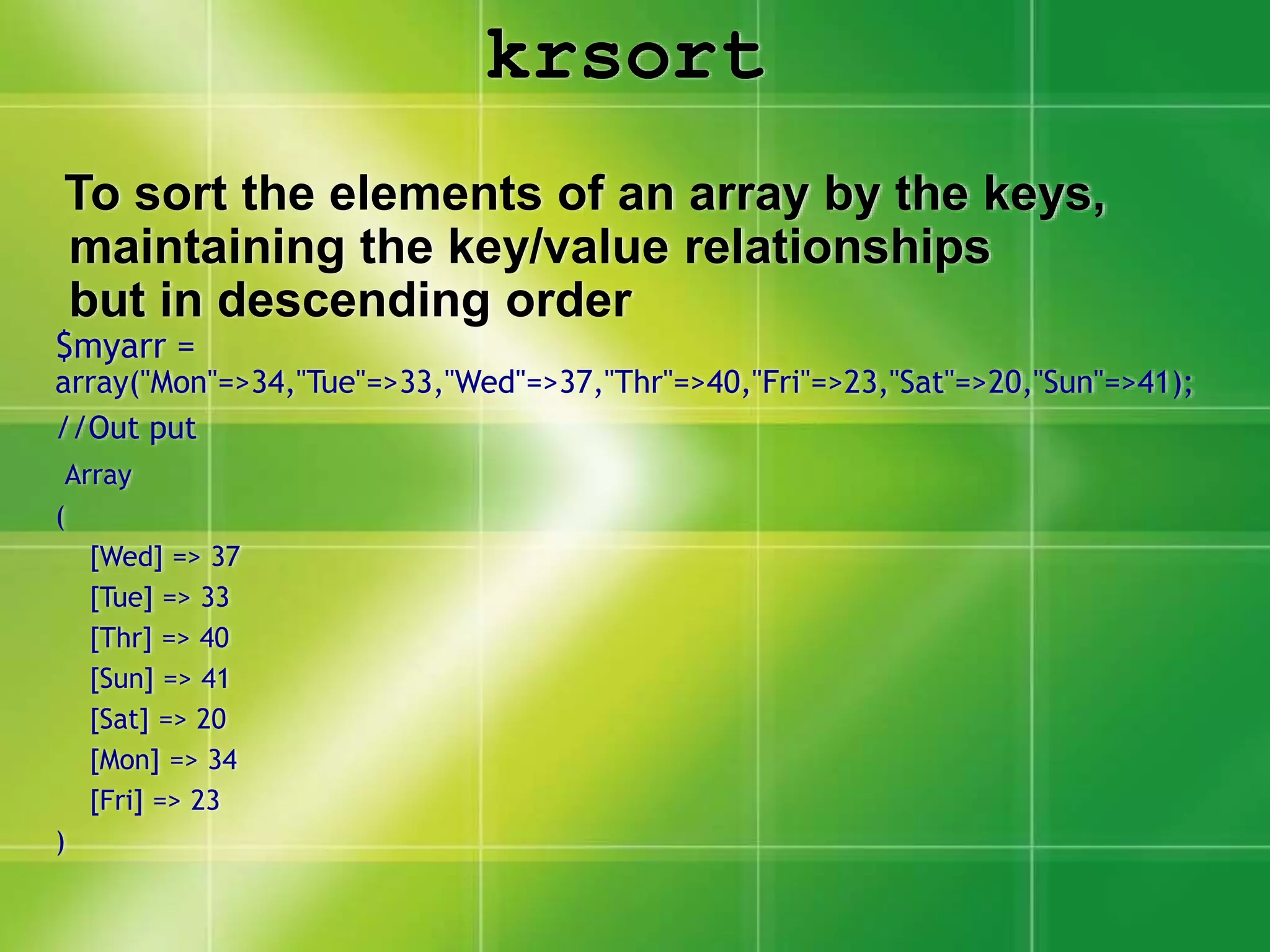 krsort
To sort the elements of an array by the keys,
maintaining the key/value relationships
but in descending order
$myarr =
array("Mon"=>34,"Tue"=>33,"Wed"=>37,"Thr"=>40,"Fri"=>23,"Sat"=>20,"Sun"=>41);
//Out put
Array
(
[Wed] => 37
[Tue] => 33
[Thr] => 40
[Sun] => 41
[Sat] => 20
[Mon] => 34
[Fri] => 23
)
 