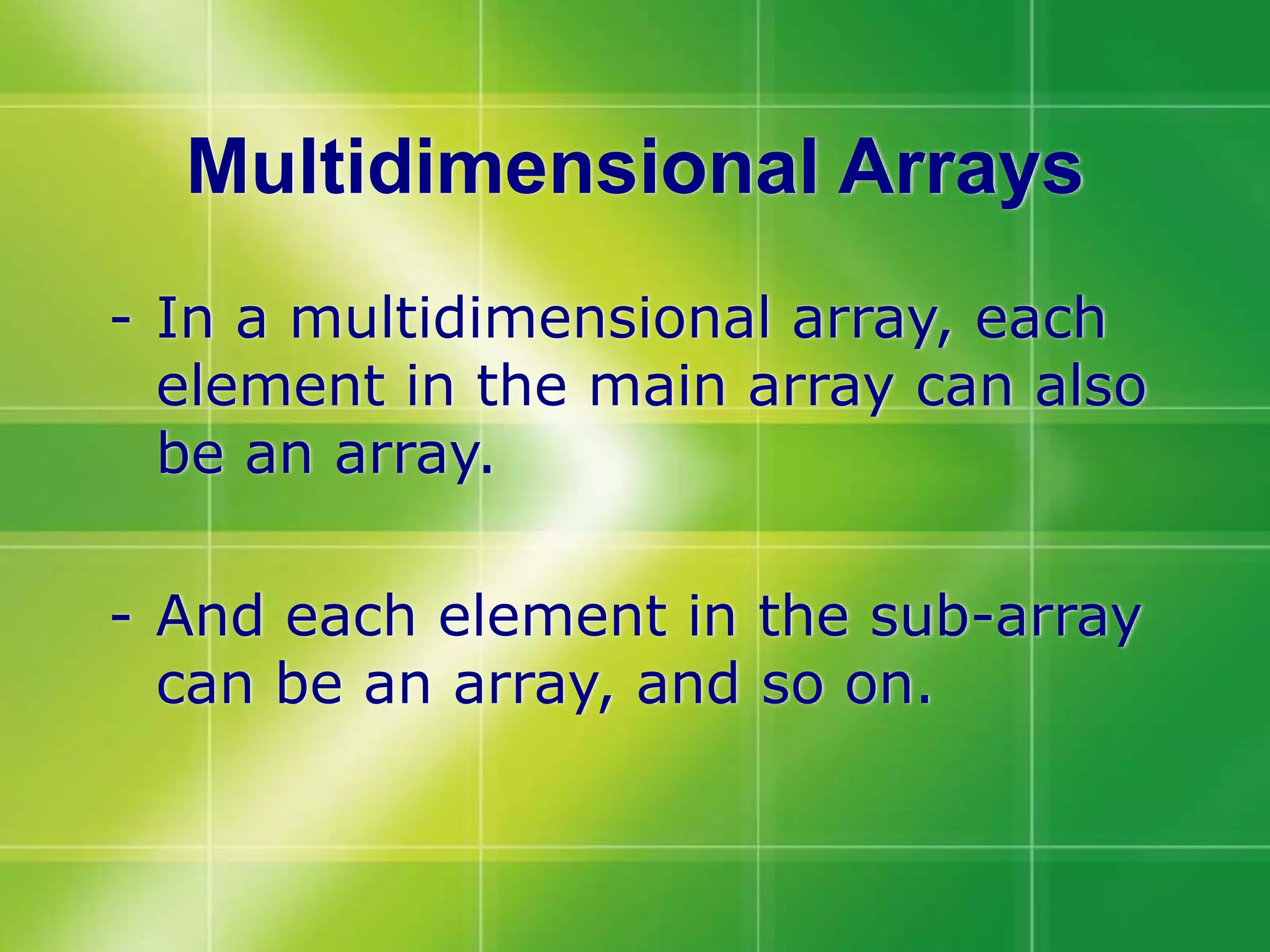 Multidimensional Arrays
- In a multidimensional array, each
element in the main array can also
be an array.
- And each element in the sub-array
can be an array, and so on.
 
